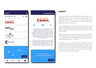 Support
The support section within Wisdom provides young carers
with ease of access to local young carers services and
helplines. Website links, as well as contact details are
provided. Auto fill will speed up the process of contacting
services via email or phone call.
Service descriptions will let the young carers know of all
support available to them. Many young carers don't realise
that young carers services do more that just set up outings
and activities.
Helplines will include a mixture of Young peoples helplines,
suicide prevention helplines and carer helplines. All provide
much needed support. The helplines button is highlighted in
red to represent urgency and crisis.
Using the map view, young carers can gain a better
understanding of where the young carers local services are
situated. The fact that its linked to google maps, mean that
they can plan their journey to and from the service. I made
the map view button stand out more as I feel that map
view is a key element within support.
 