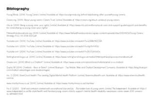 Young Minds. (2019). Young Carers. [online] Available at: https://youngminds.org.uk/find-help/looking-after-yourself/young-carers/.
Carers.org. (2019). About young carers | Carers Trust. [online] Available at: https://carers.org/about-us/about-young-carers.
nhs.uk. (2019). Being a young carer: your rights. [online] Available at: https://www.nhs.uk/conditions/social-care-and-support-guide/support-and-benefits-
for-carers/being-a-young-carer-your-rights/
Fifehealthandsocialcare.org. (2019). [online] Available at: https://www.fifehealthandsocialcare.org/wp-content/uploads/sites/12/2019/03/Young-Carers-
Strategy-FULL-V2-2018-2021.pdf
Youtube.com. (2019). YouTube. [online] Available at: https://www.youtube.com/watch?v=u63MbY8CCDA.
Youtube.com. (2019). YouTube. [online] Available at: https://www.youtube.com/watch?v=tqjrPxYrhDU.
Youtube.com. (2019). YouTube. [online] Available at: https://www.youtube.com/watch?v=EEUTz6VLkGo.
Nottinghamshire.gov.uk. (2019). [online] Available at: https://www.nottinghamshire.gov.uk/media/129861/pathwaytoprovisionhandbook.pdf.
Oracle.com. (2019). What is a Chatbot?. [online] Available at: https://www.oracle.com/uk/solutions/chatbots/what-is-a-chatbot/.
Gupta, M. (2019). Chatbots - Boon or Bane?. [online] Bluelupin - Top Mobile, Web and Chatbot Development Company. Available at: https://blog.bluelupin.
com/chatbot-advantages-and-disadvantages/
Inc., S. (2019). SilverCloud Health | The Leading Digital Mental Health Platform. [online] Silvercloudhealth.com. Available at: https://www.silvercloudhealth.
com/uk.
www.charitychoice.co.uk. (2019). [online] Available at: https://www.charitychoice.co.uk/charities/.
Fry, E. (2020). ‘Grief and confusion clashed with unconditional love and joy’: The hidden lives of young carers. [online] The Independent. Available at: https://
www.independent.co.uk/life-style/health-and-families/young-carers-charity-support-mental-health-disability-awareness-carers-week-2019-universi-
ty-a8946801.html.
Bibliograghy
 