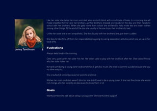 Jenny Tomlinson 8
Like her sister she helps her mum and dad, who are both blind, with a multitude of tasks. In a morning she will
make breakfast for her and her brothers, get her brothers dressed and ready for the day and then heads to
school with her brothers. When she gets home from school she will tend to help make tea and wash clothes
among other things. At the end of the day she usually is the one to put her brothers to bed.
Unlike her sister she is very empathetic. She likes to play with her brothers and give them cuddles.
She likes to take time off from her responsibilities by going to caring association activities which are set up in her
local area.
Fustrations
Always feels tired in the morning.
Gets very upset when her sister hits her. Her sister used to play with her and look after her. Shee doesn't know
why her sister hates her.
Its hard work being a young carer and sometimes it gets too much. She tried to commit suicide because she saw
no other way out.
She is bullied at school because her parents are blind.
Wishes her mum and dad weren't blind so she didn't have to be a young carer. If she had the choice she would
not change who her parents are because she loves them a lot.
Goals
Wants someone to talk about being a young carer. She wants extra support.
 