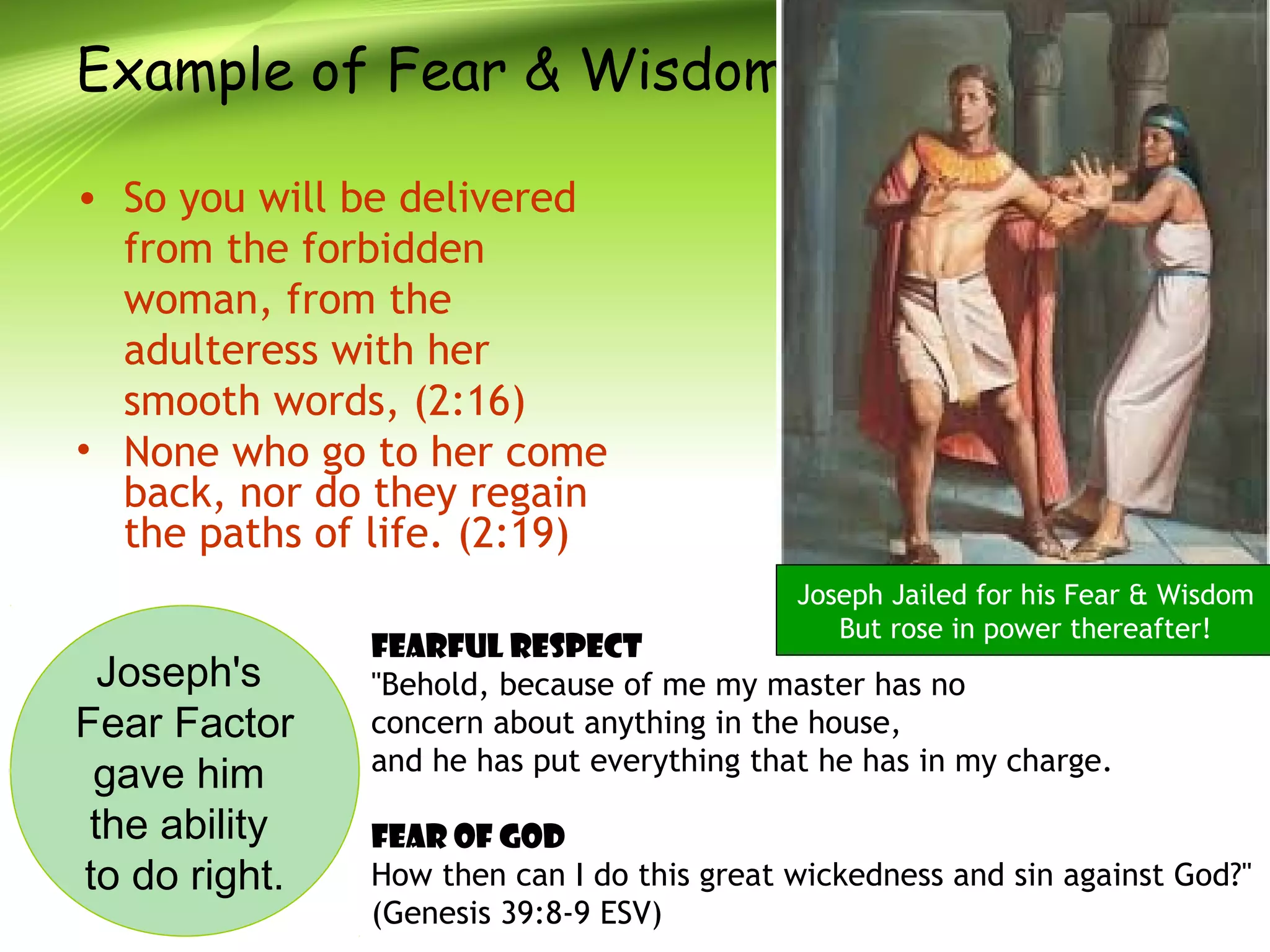 Example of Fear & Wisdom
• So you will be delivered
from the forbidden
woman, from the
adulteress with her
smooth words, (2:16)
• None who go to her come
back, nor do they regain
the paths of life. (2:19)
Joseph's
Fear Factor
gave him
the ability
to do right.
Fearful Respect
"Behold, because of me my master has no
concern about anything in the house,
and he has put everything that he has in my charge.
Fear of God
How then can I do this great wickedness and sin against God?"
(Genesis 39:8-9 ESV)
Joseph Jailed for his Fear & Wisdom
But rose in power thereafter!
 