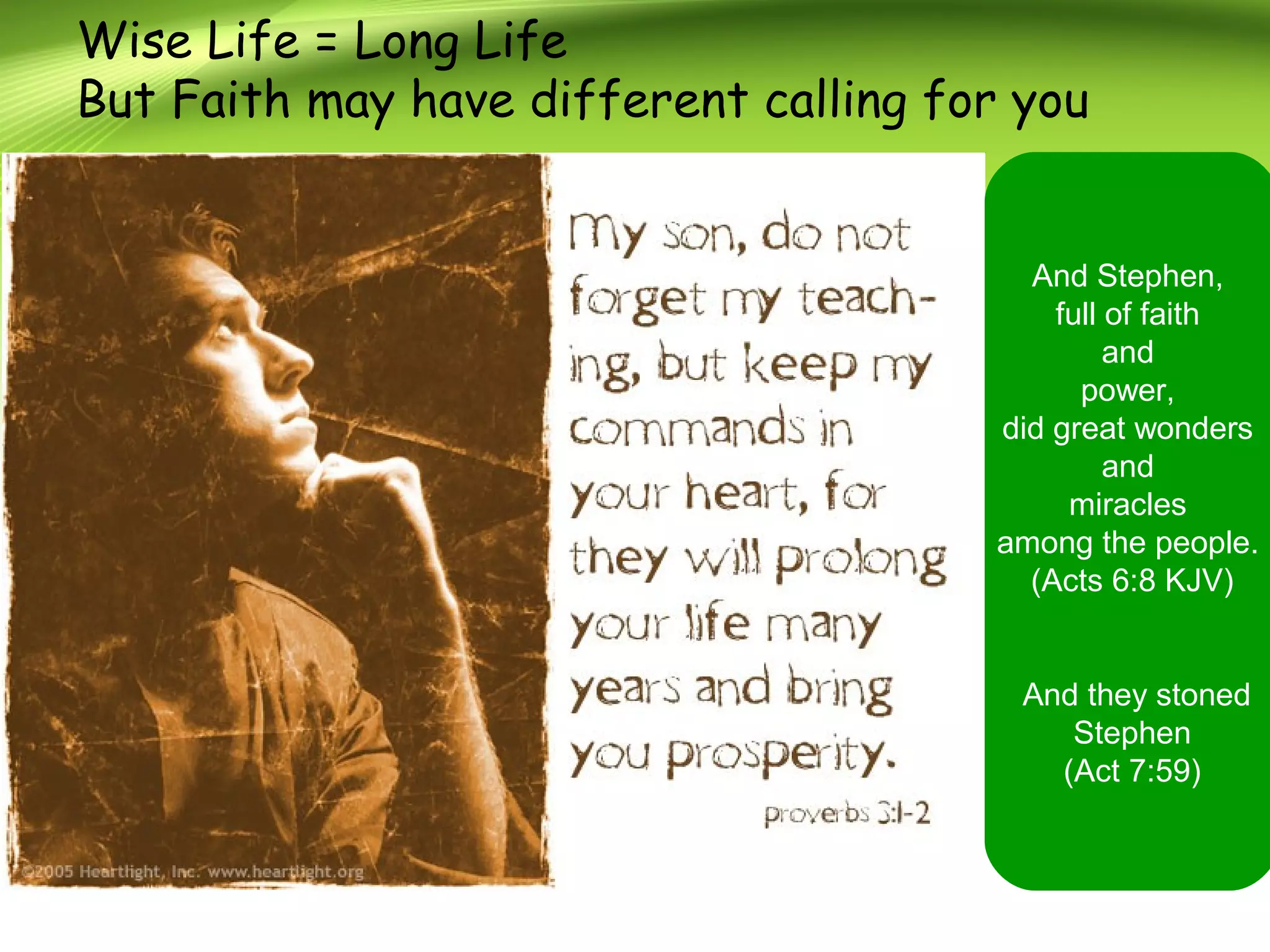 Wise Life = Long Life
But Faith may have different calling for you
And Stephen,
full of faith
and
power,
did great wonders
and
miracles
among the people.
(Acts 6:8 KJV)
And they stoned
Stephen
(Act 7:59)
 