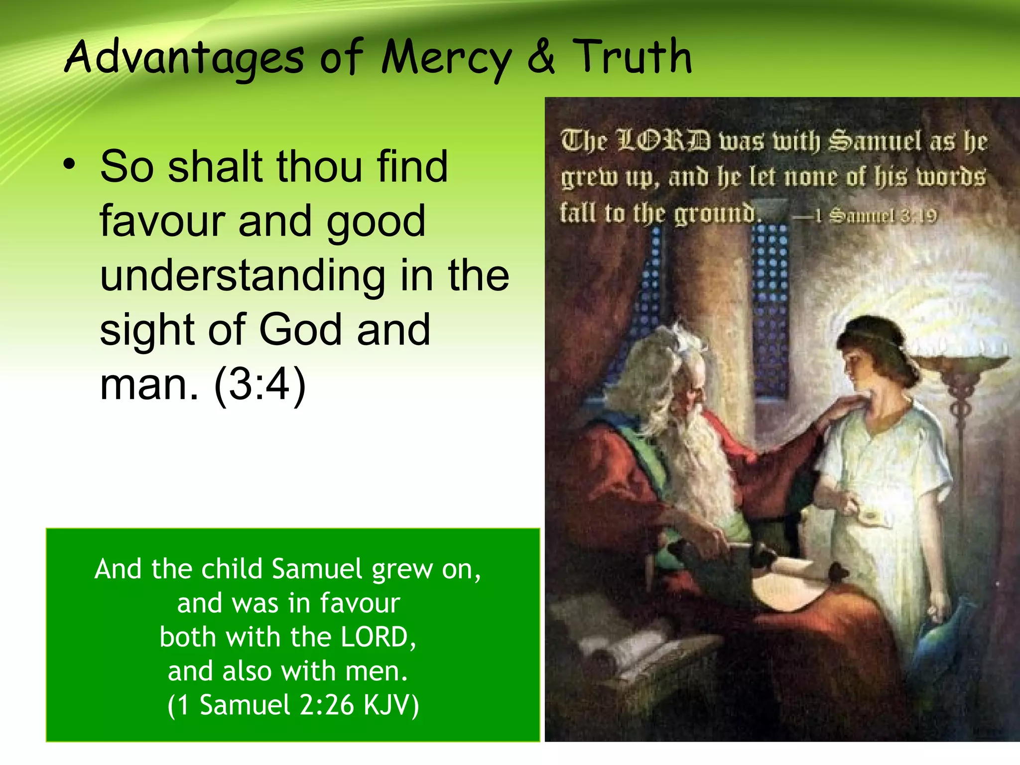Advantages of Mercy & Truth
• So shalt thou find
favour and good
understanding in the
sight of God and
man. (3:4)
And the child Samuel grew on,
and was in favour
both with the LORD,
and also with men.
(1 Samuel 2:26 KJV)
 