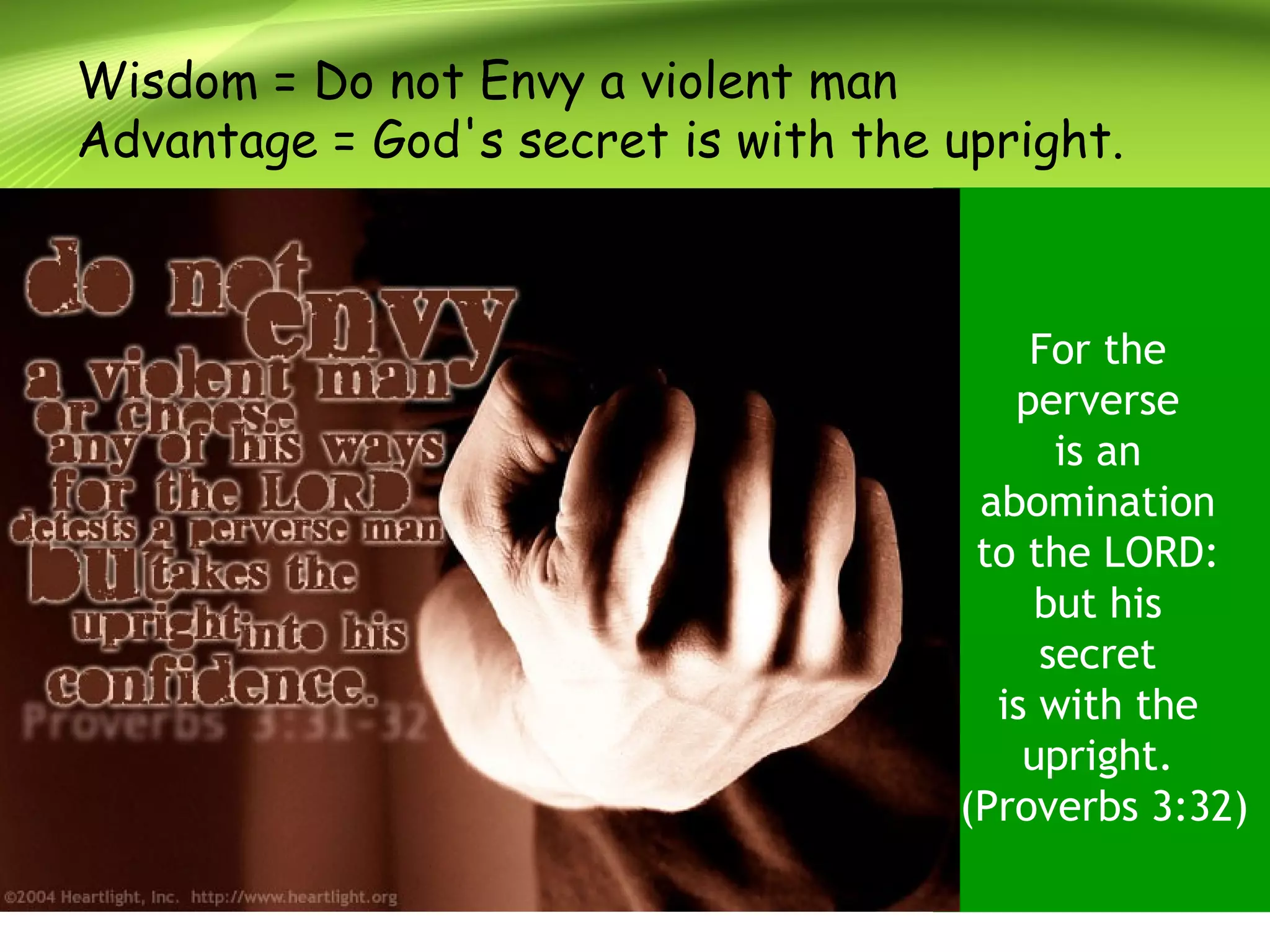 Wisdom = Do not Envy a violent man
Advantage = God's secret is with the upright.
For the
perverse
is an
abomination
to the LORD:
but his
secret
is with the
upright.
(Proverbs 3:32)
 