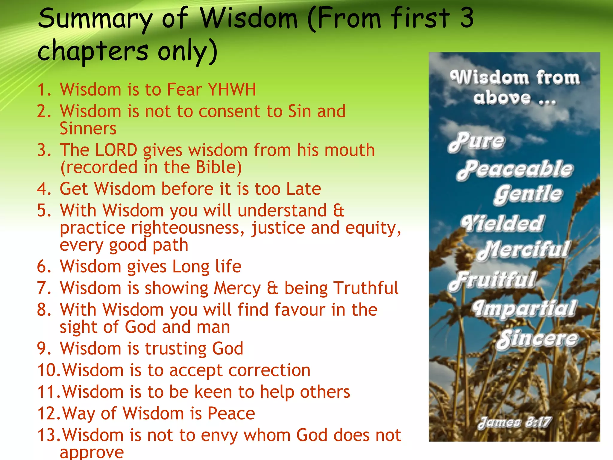 Summary of Wisdom (From first 3
chapters only)
1. Wisdom is to Fear YHWH
2. Wisdom is not to consent to Sin and
Sinners
3. The LORD gives wisdom from his mouth
(recorded in the Bible)
4. Get Wisdom before it is too Late
5. With Wisdom you will understand &
practice righteousness, justice and equity,
every good path
6. Wisdom gives Long life
7. Wisdom is showing Mercy & being Truthful
8. With Wisdom you will find favour in the
sight of God and man
9. Wisdom is trusting God
10.Wisdom is to accept correction
11.Wisdom is to be keen to help others
12.Way of Wisdom is Peace
13.Wisdom is not to envy whom God does not
approve
 