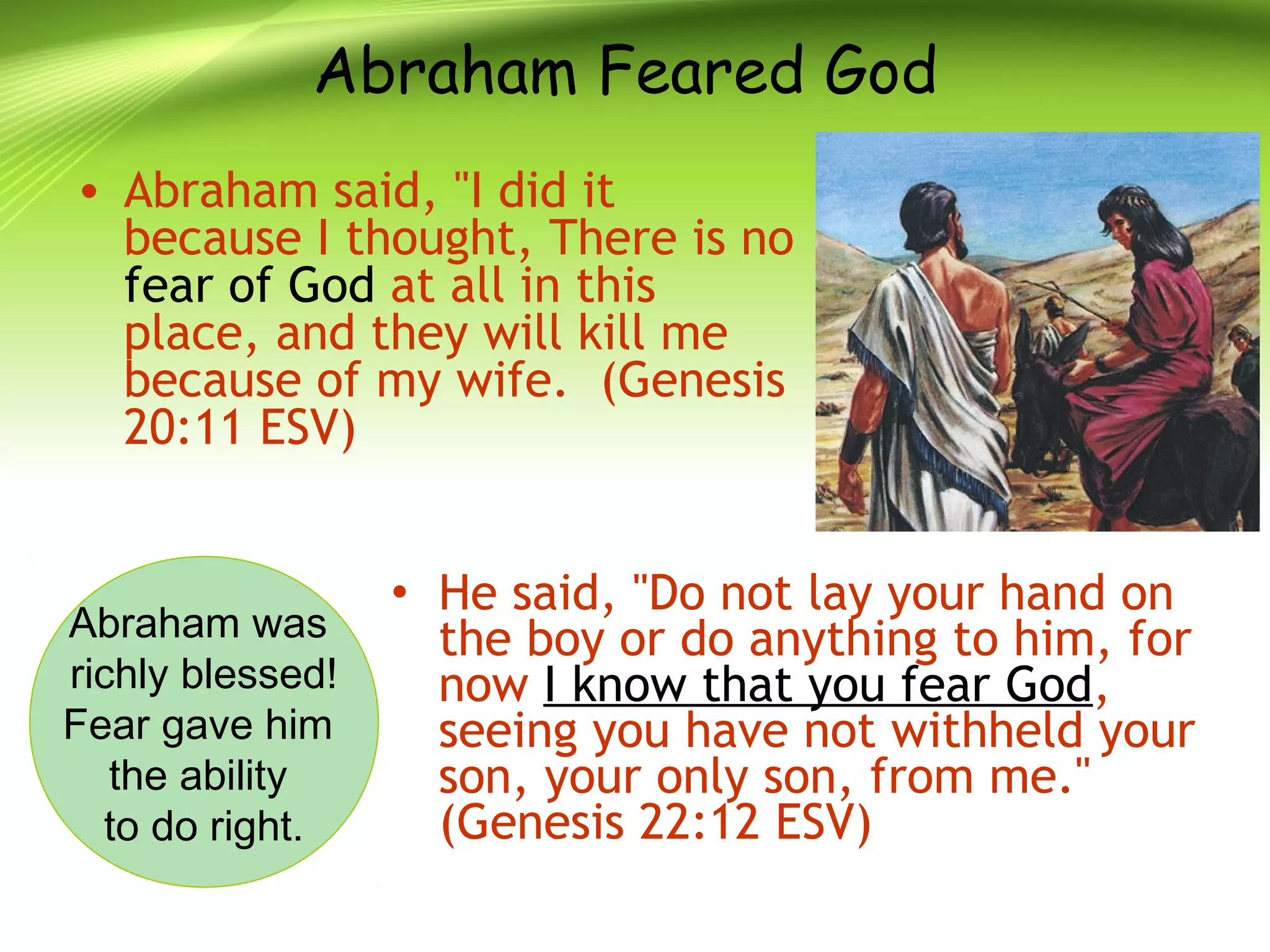Abraham Feared God
• Abraham said, "I did it
because I thought, There is no
fear of God at all in this
place, and they will kill me
because of my wife. (Genesis
20:11 ESV)
• He said, "Do not lay your hand on
the boy or do anything to him, for
now I know that you fear God,
seeing you have not withheld your
son, your only son, from me."
(Genesis 22:12 ESV)
Abraham was
richly blessed!
Fear gave him
the ability
to do right.
 