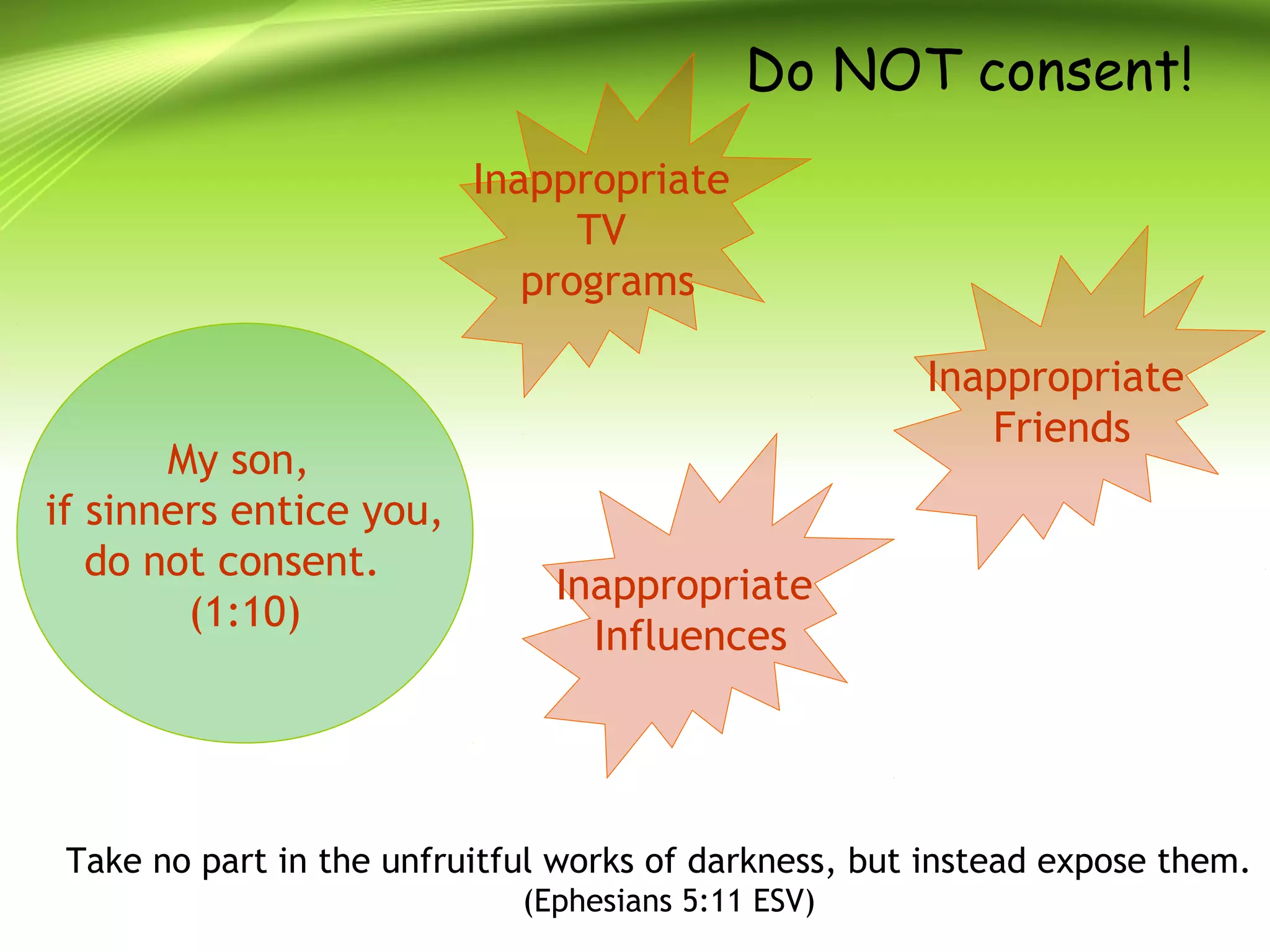 Do NOT consent!
My son,
if sinners entice you,
do not consent.
(1:10)
Inappropriate
TV
programs
Inappropriate
Friends
Inappropriate
Influences
Take no part in the unfruitful works of darkness, but instead expose them.
(Ephesians 5:11 ESV)
 