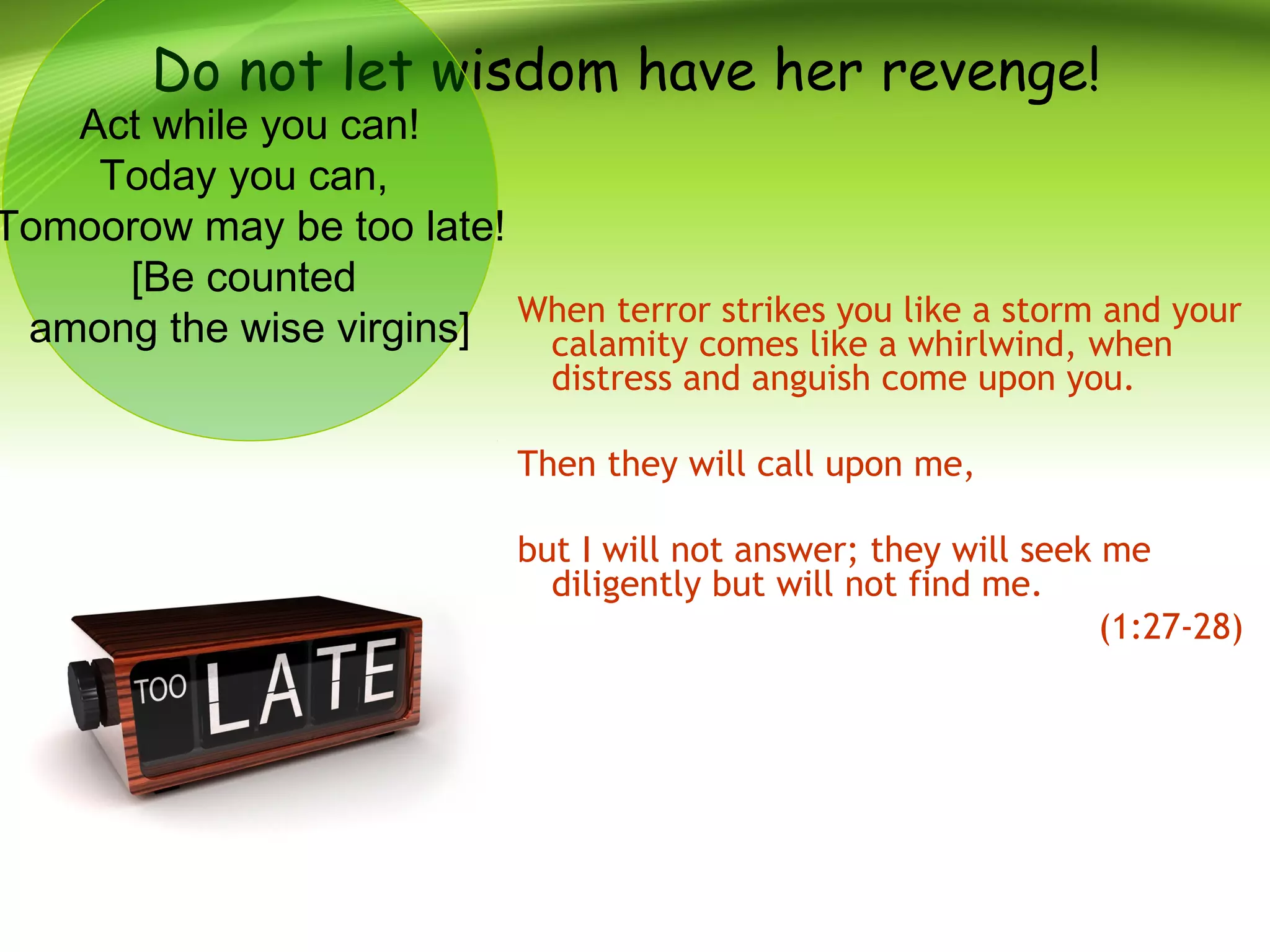 Do not let wisdom have her revenge!
When terror strikes you like a storm and your
calamity comes like a whirlwind, when
distress and anguish come upon you.
Then they will call upon me,
but I will not answer; they will seek me
diligently but will not find me.
(1:27-28)
Act while you can!
Today you can,
Tomoorow may be too late!
[Be counted
among the wise virgins]
 