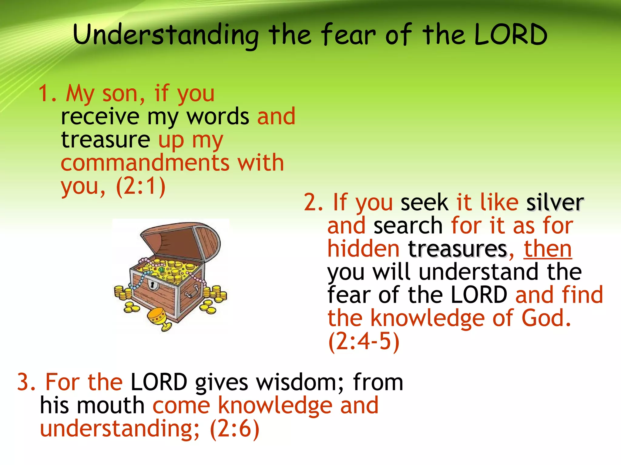 Understanding the fear of the LORD
1. My son, if you
receive my words and
treasure up my
commandments with
you, (2:1)
2. If you seek it like silversilver
and search for it as for
hidden treasurestreasures, then
you will understand the
fear of the LORD and find
the knowledge of God.
(2:4-5)
3. For the LORD gives wisdom; from
his mouth come knowledge and
understanding; (2:6)
 