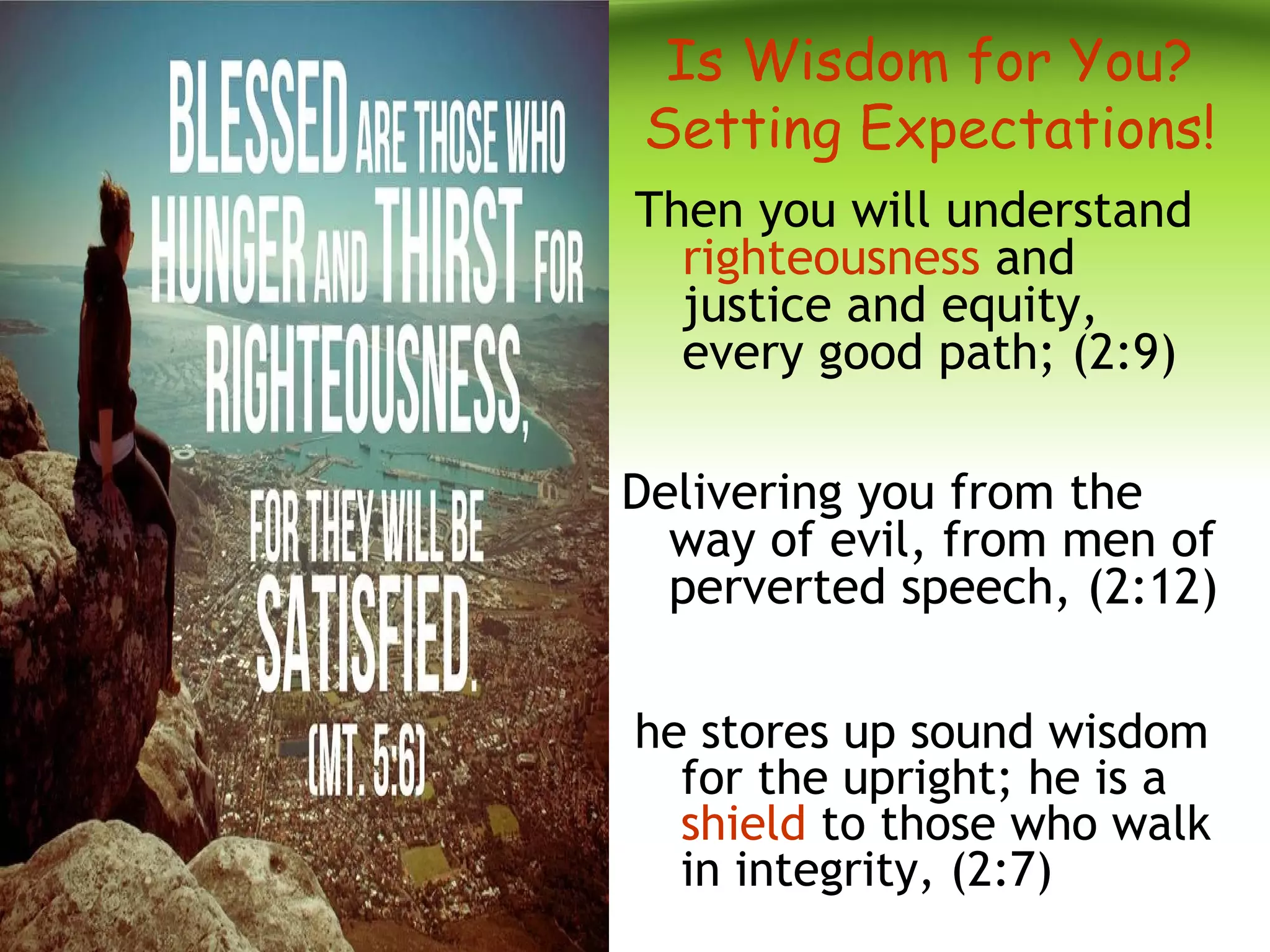 Is Wisdom for You?
Setting Expectations!
Then you will understand
righteousness and
justice and equity,
every good path; (2:9)
Delivering you from the
way of evil, from men of
perverted speech, (2:12)
he stores up sound wisdom
for the upright; he is a
shield to those who walk
in integrity, (2:7)
 
