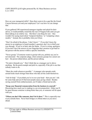 COPY RIGHTS @All rights protected By AL Masa Business services
L.L.C 2016
How are your managerial skills? Does there seem to be a gap like the Grand
Canyon between you and your employees? Let’s see how we can change
that.
If you gathered 100 experienced managers together and asked for their
advice, it would probably sound like the roar of Niagara Falls until you got
them talking in an orderly way. But there’s one thing for sure – they
wouldn’t be saying much about “temporal rhythms,” or “competing values
models.” Instead, this is probably what you’d hear.
“Don’t be afraid of the phrase, ‘I don’t know’.” If you don’t know the
answer to an employee or board member’s question, don’t try to bluff your
way through. If you’re at fault, take the blame. If you’re wrong, apologize.
If you don’t have the answer at your fingertips then, promise to get back to
the person with the answer within a specific timeframe.
“Never gossip.” If someone wants to gossip with you, politely say you’re
not interested. The corporate adage, when someone gossips two careers are
hurt – the person talked about, and the person talking.
“No task is beneath you.” Don’t think that as a manager you’re above
anything. Be the good example and pitch in, especially if the job is one that
nobody wants to do.
“Share the credit whenever possible.” A manager who spreads credit
around looks much stronger than those who take all the credit themselves.
“Ask for help.” If you think you’re in over your head – then you are! Ask
for some help and you’ll find most people enjoy giving a hand. Besides
saving yourself from embarrassment, you’ll make a friend and an ally.
“Keep your financial remuneration from the business to yourself.”
Discussing how much you’re making is a no-win proposition. Either you’ll
be upset because someone is doing better than you, or someone will be upset
with you.
“When you don’t like someone, don’t let it show.” This is especially true
if you outrank them. Never burn bridges or offend others as you move
ahead.
3 Copy right to AlMasa Business services l.l.c 0562687176-
0505470960
 
