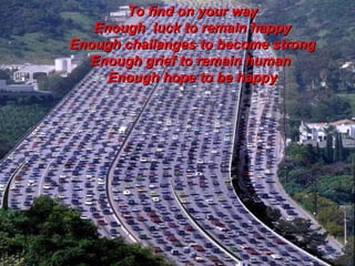 To find on your way Enough  luck to remain happy Enough challanges to become strong Enough grief to remain human  Enough hope to be happy 