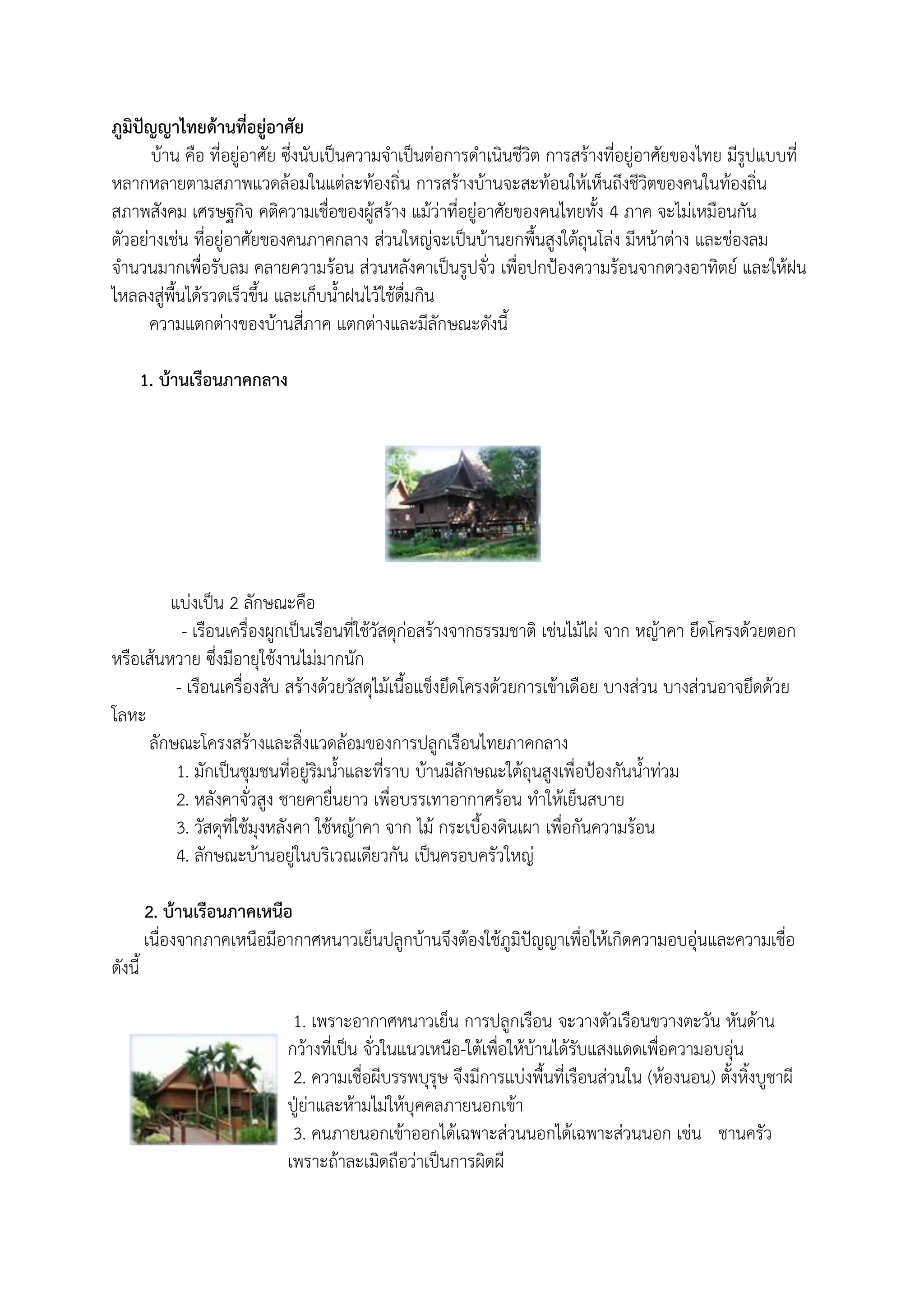 ภูมิปัญญาไทยด้านที่อยู่อาศัย
       บ้าน คือ ที่อยู่อาศัย ซึ่งนับเป็นความจาเป็นต่อการดาเนินชีวิต การสร้างที่อยู่อาศัยของไทย มีรูปแบบที่
หลากหลายตามสภาพแวดล้อมในแต่ละท้องถิ่น การสร้างบ้านจะสะท้อนให้เห็นถึงชีวิตของคนในท้องถิ่น
สภาพสังคม เศรษฐกิจ คติความเชื่อของผู้สร้าง แม้ว่าที่อยู่อาศัยของคนไทยทัง 4 ภาค จะไม่เหมือนกัน
ตัวอย่างเช่น ที่อยู่อาศัยของคนภาคกลาง ส่วนใหญ่จะเป็นบ้านยกพืนสูงใต้ถุนโล่ง มีหน้าต่าง และช่องลม
จานวนมากเพื่อรับลม คลายความร้อน ส่วนหลังคาเป็นรูปจั่ว เพื่อปกป้องความร้อนจากดวงอาทิตย์ และให้ฝน
ไหลลงสู่พืนได้รวดเร็วขึน และเก็บนาฝนไว้ใช้ดื่มกิน
      ความแตกต่างของบ้านสี่ภาค แตกต่างและมีลักษณะดังนี

        1. บ้านเรือนภาคกลาง




         แบ่งเป็น 2 ลักษณะคือ
           - เรือนเครื่องผูกเป็นเรือนที่ใช้วัสดุก่อสร้างจากธรรมชาติ เช่นไม้ไผ่ จาก หญ้าคา ยึดโครงด้วยตอก
หรือเส้นหวาย ซึ่งมีอายุใช้งานไม่มากนัก
          - เรือนเครื่องสับ สร้างด้วยวัสดุไม้เนือแข็งยึดโครงด้วยการเข้าเดือย บางส่วน บางส่วนอาจยึดด้วย
โลหะ
     ลักษณะโครงสร้างและสิ่งแวดล้อมของการปลูกเรือนไทยภาคกลาง
          1. มักเป็นชุมชนที่อยู่ริมนาและที่ราบ บ้านมีลักษณะใต้ถุนสูงเพื่อป้องกันนาท่วม
          2. หลังคาจั่วสูง ชายคายื่นยาว เพื่อบรรเทาอากาศร้อน ทาให้เย็นสบาย
          3. วัสดุที่ใช้มุงหลังคา ใช้หญ้าคา จาก ไม้ กระเบืองดินเผา เพื่อกันความร้อน
          4. ลักษณะบ้านอยู่ในบริเวณเดียวกัน เป็นครอบครัวใหญ่

        2. บ้านเรือนภาคเหนือ
        เนื่องจากภาคเหนือมีอากาศหนาวเย็นปลูกบ้านจึงต้องใช้ภูมิปัญญาเพื่อให้เกิดความอบอุ่นและความเชื่อ
ดังนี

                             1. เพราะอากาศหนาวเย็น การปลูกเรือน จะวางตัวเรือนขวางตะวัน หันด้าน
                            กว้างที่เป็น จั่วในแนวเหนือ-ใต้เพื่อให้บ้านได้รับแสงแดดเพื่อความอบอุ่น
                             2. ความเชื่อผีบรรพบุรุษ จึงมีการแบ่งพืนที่เรือนส่วนใน (ห้องนอน) ตังหิงบูชาผี
                            ปู่ย่าและห้ามไม่ให้บุคคลภายนอกเข้า
                             3. คนภายนอกเข้าออกได้เฉพาะส่วนนอกได้เฉพาะส่วนนอก เช่น ชานครัว
                            เพราะถ้าละเมิดถือว่าเป็นการผิดผี
 