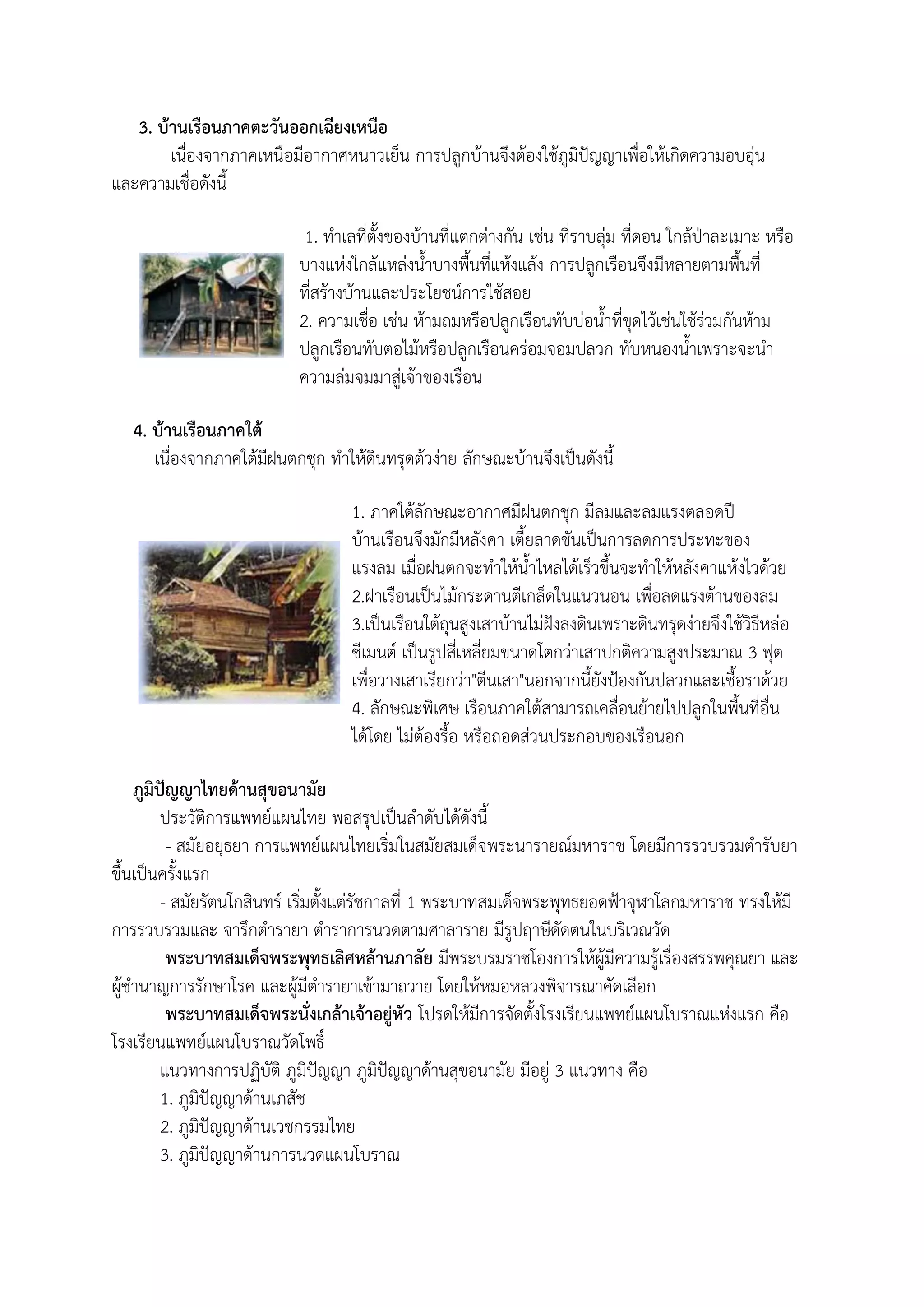 3. บ้านเรือนภาคตะวันออกเฉียงเหนือ
        เนื่องจากภาคเหนือมีอากาศหนาวเย็น การปลูกบ้านจึงต้องใช้ภูมิปัญญาเพื่อให้เกิดความอบอุ่น
และความเชื่อดังนี

                            1. ทาเลที่ตังของบ้านที่แตกต่างกัน เช่น ที่ราบลุ่ม ที่ดอน ใกล้ป่าละเมาะ หรือ
                           บางแห่งใกล้แหล่งนาบางพืนที่แห้งแล้ง การปลูกเรือนจึงมีหลายตามพืนที่
                           ที่สร้างบ้านและประโยชน์การใช้สอย
                           2. ความเชื่อ เช่น ห้ามถมหรือปลูกเรือนทับบ่อนาที่ขุดไว้เช่นใช้ร่วมกันห้าม
                           ปลูกเรือนทับตอไม้หรือปลูกเรือนคร่อมจอมปลวก ทับหนองนาเพราะจะนา
                           ความล่มจมมาสู่เจ้าของเรือน

   4. บ้านเรือนภาคใต้
      เนื่องจากภาคใต้มีฝนตกชุก ทาให้ดินทรุดต้วง่าย ลักษณะบ้านจึงเป็นดังนี

                                   1. ภาคใต้ลักษณะอากาศมีฝนตกชุก มีลมและลมแรงตลอดปี
                                   บ้านเรือนจึงมักมีหลังคา เตียลาดชันเป็นการลดการประทะของ
                                   แรงลม เมื่อฝนตกจะทาให้นาไหลได้เร็วขึนจะทาให้หลังคาแห้งไวด้วย
                                   2.ฝาเรือนเป็นไม้กระดานตีเกล็ดในแนวนอน เพื่อลดแรงต้านของลม
                                   3.เป็นเรือนใต้ถุนสูงเสาบ้านไม่ฝังลงดินเพราะดินทรุดง่ายจึงใช้วิธีหล่อ
                                   ซีเมนต์ เป็นรูปสี่เหลี่ยมขนาดโตกว่าเสาปกติความสูงประมาณ 3 ฟุต
                                   เพื่อวางเสาเรียกว่า"ตีนเสา"นอกจากนียังป้องกันปลวกและเชือราด้วย
                                   4. ลักษณะพิเศษ เรือนภาคใต้สามารถเคลื่อนย้ายไปปลูกในพืนที่อื่น
                                   ได้โดย ไม่ต้องรือ หรือถอดส่วนประกอบของเรือนอก

    ภูมิปัญญาไทยด้านสุขอนามัย
         ประวัติการแพทย์แผนไทย พอสรุปเป็นลาดับได้ดังนี
          - สมัยอยุธยา การแพทย์แผนไทยเริ่มในสมัยสมเด็จพระนารายณ์มหาราช โดยมีการรวบรวมตารับยา
ขึนเป็นครังแรก
         - สมัยรัตนโกสินทร์ เริ่มตังแต่รัชกาลที่ 1 พระบาทสมเด็จพระพุทธยอดฟ้าจุฬาโลกมหาราช ทรงให้มี
การรวบรวมและ จารึกตารายา ตาราการนวดตามศาลาราย มีรูปฤาษีดัดตนในบริเวณวัด
          พระบาทสมเด็จพระพุทธเลิศหล้านภาลัย มีพระบรมราชโองการให้ผู้มีความรู้เรื่องสรรพคุณยา และ
ผู้ชานาญการรักษาโรค และผู้มีตารายาเข้ามาถวาย โดยให้หมอหลวงพิจารณาคัดเลือก
          พระบาทสมเด็จพระนั่งเกล้าเจ้าอยู่หัว โปรดให้มีการจัดตังโรงเรียนแพทย์แผนโบราณแห่งแรก คือ
โรงเรียนแพทย์แผนโบราณวัดโพธิ์
         แนวทางการปฏิบัติ ภูมิปัญญา ภูมิปัญญาด้านสุขอนามัย มีอยู่ 3 แนวทาง คือ
         1. ภูมิปัญญาด้านเภสัช
         2. ภูมิปัญญาด้านเวชกรรมไทย
         3. ภูมิปัญญาด้านการนวดแผนโบราณ
 