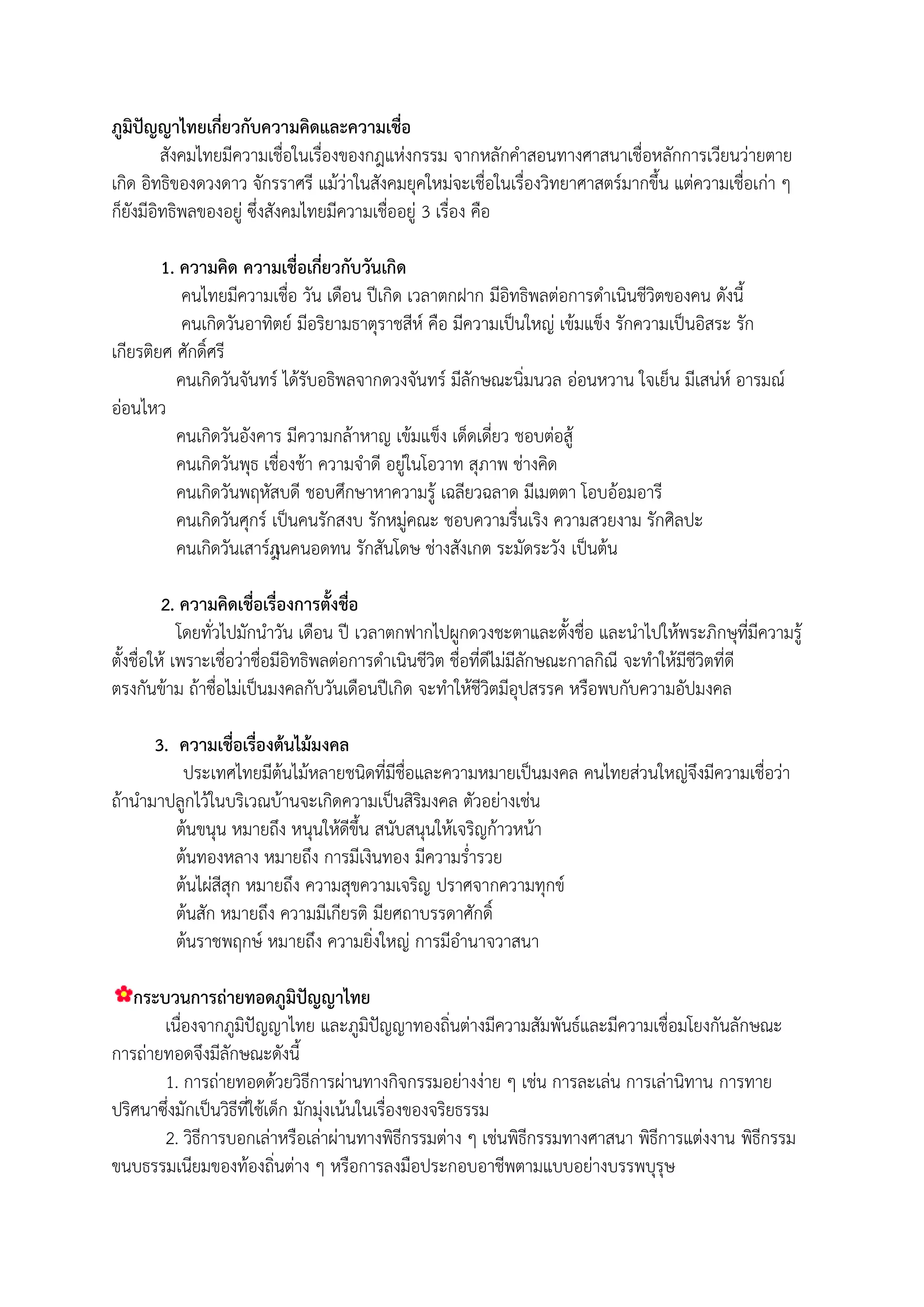 ภูมิปัญญาไทยเกี่ยวกับความคิดและความเชื่อ
         สังคมไทยมีความเชื่อในเรื่องของกฎแห่งกรรม จากหลักคาสอนทางศาสนาเชื่อหลักการเวียนว่ายตาย
เกิด อิทธิของดวงดาว จักรราศรี แม้ว่าในสังคมยุคใหม่จะเชื่อในเรื่องวิทยาศาสตร์มากขึน แต่ความเชื่อเก่า ๆ
ก็ยังมีอิทธิพลของอยู่ ซึ่งสังคมไทยมีความเชื่ออยู่ 3 เรื่อง คือ

        1. ความคิด ความเชื่อเกี่ยวกับวันเกิด
           คนไทยมีความเชื่อ วัน เดือน ปีเกิด เวลาตกฝาก มีอิทธิพลต่อการดาเนินชีวิตของคน ดังนี
           คนเกิดวันอาทิตย์ มีอริยามธาตุราชสีห์ คือ มีความเป็นใหญ่ เข้มแข็ง รักความเป็นอิสระ รัก
เกียรติยศ ศักดิ์ศรี
          คนเกิดวันจันทร์ ได้รับอธิพลจากดวงจันทร์ มีลักษณะนิ่มนวล อ่อนหวาน ใจเย็น มีเสน่ห์ อารมณ์
อ่อนไหว
          คนเกิดวันอังคาร มีความกล้าหาญ เข้มแข็ง เด็ดเดี่ยว ชอบต่อสู้
          คนเกิดวันพุธ เชื่องช้า ความจาดี อยู่ในโอวาท สุภาพ ช่างคิด
          คนเกิดวันพฤหัสบดี ชอบศึกษาหาความรู้ เฉลียวฉลาด มีเมตตา โอบอ้อมอารี
          คนเกิดวันศุกร์ เป็นคนรักสงบ รักหมู่คณะ ชอบความรื่นเริง ความสวยงาม รักศิลปะ
          คนเกิดวันเสาร์็นคนอดทน รักสันโดษ ช่างสังเกต ระมัดระวัง เป็นต้น
                          เ

         2. ความคิดเชื่อเรื่องการตั้งชื่อ
            โดยทั่วไปมักนาวัน เดือน ปี เวลาตกฟากไปผูกดวงชะตาและตังชื่อ และนาไปให้พระภิกษุที่มีความรู้
ตังชื่อให้ เพราะเชื่อว่าชื่อมีอิทธิพลต่อการดาเนินชีวิต ชื่อที่ดีไม่มีลักษณะกาลกิณี จะทาให้มีชีวิตที่ดี
ตรงกันข้าม ถ้าชื่อไม่เป็นมงคลกับวันเดือนปีเกิด จะทาให้ชีวิตมีอุปสรรค หรือพบกับความอัปมงคล

      3. ความเชื่อเรื่องต้นไม้มงคล
          ประเทศไทยมีต้นไม้หลายชนิดที่มีชื่อและความหมายเป็นมงคล คนไทยส่วนใหญ่จึงมีความเชื่อว่า
ถ้านามาปลูกไว้ในบริเวณบ้านจะเกิดความเป็นสิริมงคล ตัวอย่างเช่น
         ต้นขนุน หมายถึง หนุนให้ดีขึน สนับสนุนให้เจริญก้าวหน้า
         ต้นทองหลาง หมายถึง การมีเงินทอง มีความร่ารวย
         ต้นไผ่สีสุก หมายถึง ความสุขความเจริญ ปราศจากความทุกข์
         ต้นสัก หมายถึง ความมีเกียรติ มียศถาบรรดาศักดิ์
         ต้นราชพฤกษ์ หมายถึง ความยิ่งใหญ่ การมีอานาจวาสนา

   กระบวนการถ่ายทอดภูมิปัญญาไทย
       เนื่องจากภูมิปัญญาไทย และภูมิปัญญาทองถิ่นต่างมีความสัมพันธ์และมีความเชื่อมโยงกันลักษณะ
การถ่ายทอดจึงมีลักษณะดังนี
       1. การถ่ายทอดด้วยวิธีการผ่านทางกิจกรรมอย่างง่าย ๆ เช่น การละเล่น การเล่านิทาน การทาย
ปริศนาซึ่งมักเป็นวิธีที่ใช้เด็ก มักมุ่งเน้นในเรื่องของจริยธรรม
       2. วิธีการบอกเล่าหรือเล่าผ่านทางพิธีกรรมต่าง ๆ เช่นพิธีกรรมทางศาสนา พิธีการแต่งงาน พิธีกรรม
ขนบธรรมเนียมของท้องถิ่นต่าง ๆ หรือการลงมือประกอบอาชีพตามแบบอย่างบรรพบุรุษ
 