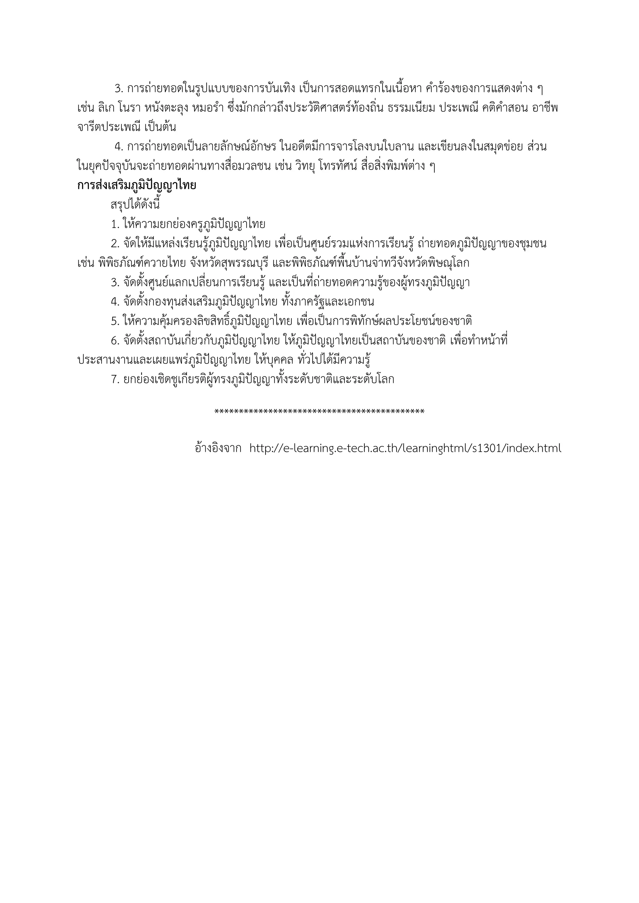 3. การถ่ายทอดในรูปแบบของการบันเทิง เป็นการสอดแทรกในเนือหา คาร้องของการแสดงต่าง ๆ
เช่น ลิเก โนรา หนังตะลุง หมอรา ซึ่งมักกล่าวถึงประวัติศาสตร์ท้องถิ่น ธรรมเนียม ประเพณี คติคาสอน อาชีพ
จารีตประเพณี เป็นต้น
         4. การถ่ายทอดเป็นลายลักษณ์อักษร ในอดีตมีการจารโลงบนใบลาน และเขียนลงในสมุดข่อย ส่วน
ในยุคปัจจุบันจะถ่ายทอดผ่านทางสื่อมวลชน เช่น วิทยุ โทรทัศน์ สื่อสิ่งพิมพ์ต่าง ๆ
การส่งเสริมภูมิปัญญาไทย
        สรุปได้ดังนี
        1. ให้ความยกย่องครูภูมิปัญญาไทย
        2. จัดให้มีแหล่งเรียนรู้ภูมิปัญญาไทย เพื่อเป็นศูนย์รวมแห่งการเรียนรู้ ถ่ายทอดภูมิปัญญาของชุมชน
เช่น พิพิธภัณฑ์ควายไทย จังหวัดสุพรรณบุรี และพิพิธภัณฑ์พืนบ้านจ่าทวีจังหวัดพิษณุโลก
        3. จัดตังศูนย์แลกเปลี่ยนการเรียนรู้ และเป็นที่ถ่ายทอดความรู้ของผู้ทรงภูมิปัญญา
        4. จัดตังกองทุนส่งเสริมภูมิปัญญาไทย ทังภาครัฐและเอกชน
        5. ให้ความคุ้มครองลิขสิทธิ์ภูมิปัญญาไทย เพื่อเป็นการพิทักษ์ผลประโยชน์ของชาติ
        6. จัดตังสถาบันเกี่ยวกับภูมิปัญญาไทย ให้ภูมิปัญญาไทยเป็นสถาบันของชาติ เพื่อทาหน้าที่
ประสานงานและเผยแพร่ภูมิปัญญาไทย ให้บุคคล ทั่วไปได้มีความรู้
        7. ยกย่องเชิดชูเกียรติผู้ทรงภูมิปัญญาทังระดับชาติและระดับโลก

                             *******************************************

                        อ้างอิงจาก http://e-learning.e-tech.ac.th/learninghtml/s1301/index.html
 