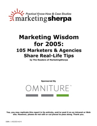 Marketing Wisdom
                   for 2005:
            105 Marketers & Agencies
              Share Real-Life Tips
                        by The Readers of MarketingSherpa




                                    Sponsored By




Yes, you may replicate this report in its entirety, and/or post it on an intranet or Web
       site. However, please do not edit or cut pieces to pass along. Thank you.



ISBN: 1-932353-42-9
 