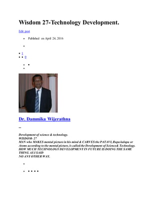 Wisdom 27-Technology Development.
Edit post
 Published on April 24, 2016

 1
  0
 

Dr. Dammika Wijerathna
--
Development of science & technology.
WISDOM- 27
MAN who MAKES mental picture in his mind & CARVES the PATAVI, Rupa kalapa or
Atoms according to the mental picture, is called the Development of Science& Technology.
HOW MUCH TECHNOLOGY DEVELOPMENT IN FUTURE IS DOING THE SAME
THING AS I SAID
NO ANY OTHER WAY.

    
 