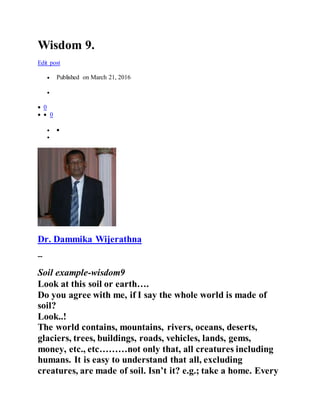 Wisdom 9.
Edit post
 Published on March 21, 2016

 0
  0
 

Dr. Dammika Wijerathna
--
Soil example-wisdom9
Look at this soil or earth….
Do you agree with me, if I say the whole world is made of
soil?
Look..!
The world contains, mountains, rivers, oceans, deserts,
glaciers, trees, buildings, roads, vehicles, lands, gems,
money, etc., etc………not only that, all creatures including
humans. It is easy to understand that all, excluding
creatures, are made of soil. Isn’t it? e.g.; take a home. Every
 