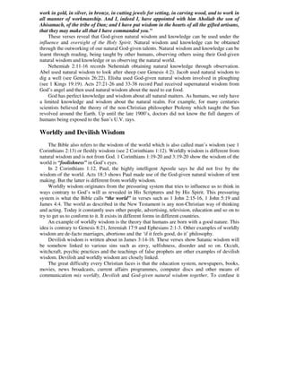 work in gold, in silver, in bronze, in cutting jewels for setting, in carving wood, and to work in
all manner of workmanship. And I, indeed I, have appointed with him Aholiab the son of
Ahisamach, of the tribe of Dan; and I have put wisdom in the hearts of all the gifted artisans,
that they may make all that I have commanded you.”
These verses reveal that God-given natural wisdom and knowledge can be used under the
influence and oversight of the Holy Spirit. Natural wisdom and knowledge can be obtained
through the outworking of our natural God-given talents. Natural wisdom and knowledge can be
learnt through reading, being taught by other humans, observing others using their God-given
natural wisdom and knowledge or us observing the natural world.
Nehemiah 2:11-16 records Nehemiah obtaining natural knowledge through observation.
Abel used natural wisdom to look after sheep (see Genesis 4:2). Jacob used natural wisdom to
dig a well (see Genesis 26:22). Elisha used God-given natural wisdom involved in ploughing
(see 1 Kings 19:19). Acts 27:21-26 and 33-38 record Paul received supernatural wisdom from
God’s angel and then used natural wisdom about the need to eat food.
God has perfect knowledge and wisdom about all natural matters. As humans, we only have
a limited knowledge and wisdom about the natural realm. For example, for many centuries
scientists believed the theory of the non-Christian philosopher Ptolemy which taught the Sun
revolved around the Earth. Up until the late 1900’s, doctors did not know the full dangers of
humans being exposed to the Sun’s U.V. rays.
Worldly and Devilish Wisdom
The Bible also refers to the wisdom of the world which is also called man’s wisdom (see 1
Corinthians 2:13) or fleshly wisdom (see 2 Corinthians 1:12). Worldly wisdom is different from
natural wisdom and is not from God. 1 Corinthians 1:19-20 and 3:19-20 show the wisdom of the
world is “foolishness” in God’s eyes.
In 2 Corinthians 1:12, Paul, the highly intelligent Apostle says he did not live by the
wisdom of the world. Acts 18:3 shows Paul made use of the God-given natural wisdom of tent
making. But the latter is different from worldly wisdom.
Worldly wisdom originates from the pressuring system that tries to influence us to think in
ways contrary to God’s will as revealed in His Scriptures and by His Spirit. This pressuring
system is what the Bible calls “the world” in verses such as 1 John 2:15-16, 1 John 5:19 and
James 4:4. The world as described in the New Testament is any non-Christian way of thinking
and acting. Today it constantly uses other people, advertising, television, education and so on to
try to get us to conform to it. It exists in different forms in different countries.
An example of worldly wisdom is the theory that humans are born with a good nature. This
idea is contrary to Genesis 8:21, Jeremiah 17:9 and Ephesians 2:1-3. Other examples of worldly
wisdom are de-facto marriages, abortions and the ‘if it feels good, do it’ philosophy.
Devilish wisdom is written about in James 3:14-16. These verses show Satanic wisdom will
be somehow linked to various sins such as envy, selfishness, disorder and so on. Occult,
witchcraft, psychic practices and the teachings of false prophets are other examples of devilish
wisdom. Devilish and worldly wisdom are closely linked.
The great difficulty every Christian faces is that the education system, newspapers, books,
movies, news broadcasts, current affairs programmes, computer discs and other means of
communication mix worldly, Devilish and God-given natural wisdom together. To confuse it
 