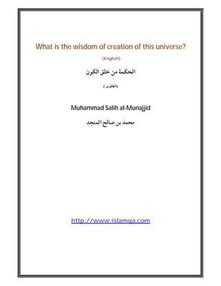 What is the wisdom of creation of this universe?
(English)
‫اﻟﻜﻮن‬ ‫ﺧﻠﻖ‬ ‫ﻣﻦ‬ ‫اﳊﻜﻤﺔ‬
)‫إﻧﺠﻠﯿﺰي‬(
Muhammad Salih al-Munajjid
‫اﳌﻨﺠﺪ‬ ‫ﺻﺎﻟﺢ‬ ‫ﺑﻦ‬ ‫ﳏﻤﺪ‬
http://www.islamqa.com
 