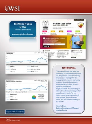 THE WEIGHT LOSS
SHOW
Events & Exhibitions
www.weightlossshow.ae

TESTIMONIAL
"There would have not been any
other way to expand awareness on
the Weight Loss Show to so many
people as we managed to do
through WSI’s Internet marketing
services. We at Linkviva Events
appreciate WSI’s team for their
expertise, advice and
professionalism in customizing an
Internet marketing campaign that
was absolutely suited to our
business and generated not only
huge interest for our business
online but also visitors walking to
our event!”

Back to Table of Contents

Page 6
Copyright ©2011 by RAM

Niousha Ehsan
Business Development Manager,
Linkviva Events

 