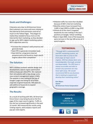 Goals and Challenges:
It became very clear to All American Fence
that customers are more and more relying on
the Internet to find contractors and not as
much on the Yellow Pages. They began to
realize they needed to focus more on the
Internet for their marketing, so they decided
to sign up for WSI’s digital marketing system.
WSI’s objectives were to:
 Increase the company’s web presence and
generate leads
 Start PPC to generate immediate leads
 Start SEO for a long-term Internet
presence and to be found on major search
engines above their competition

The Solution:
WSI’s solution involved: website design and
development, search engine optimization
(SEO) and pay-per-click (PPC). We replaced
their old website with a new design and a
new content management system (CMS).
The website is now ranking at the top of
Google’s page one listing for all of their
originally targeted keywords. WSI plans to
add additional keywords to expand
geographic coverage.

 Website traffic has more than doubled
because of WSI’s Internet marketing
 Monthly visitors have increased from
1,600 in Sept 2009 to 4,000 in Aug 2010
 Almost all of the client’s targeted
keywords are now ranking in the top 5
positions on Google, Yahoo! and Bing
 Back in Sept 2009, most of the keywords
were not even in the top 100 across all 3
search engines

TESTIMONIAL
“Through WSI’s customized SEO
and PPC marketing system, we
have been able to jump to the
front page of major search
engines. WSI has always been very
knowledgeable, thorough, prompt
and dependable. The WSI team is
always accessible and able to
answer any questions we may
have right away. We would
recommend WSI to any business
that is looking to expand and
develop their marketing online”.
Kim Myers
Owner
All American Fence Corporation

The Results:
As a result of working with WSI, All American
Fence Corp is now being found on the first
page of the major search engines. Traffic to
the site has increased significantly in the past
12 month. WSI measured the results using
ranking reports, web analytics reports and
pay-per-click reports.

WSI Consultant:
JASON YI
California, USA
www.ezwsiweb.com

Page 9
Copyright ©2011 by RAM

 