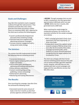 Goals and Challenges:
Kaya Skin Clinic wanted to reach a targeted
audience through their web presence. They
wanted to promote their clinic online,
generate more leads and achieve a better
return on investment (ROI). WSI’s objective for
the client was to achieve the following goals:
 Launch a professionally designed and
executed online marketing strategy
 Generate leads from targeted search
advertising and banner campaigns
 Increase customer engagement with a
strong social media strategy

The Solution:
The solution that WSI implemented included
the following Internet marketing services:
 Conversion Architecture
 Search engine marketing (SEO and PPC in
English and Arabic)
 Social media (policy development,
optimizing and tracking social profiles)
 Online directory submissions
 Content marketing (blog writing,
publishing, reviews and posting)
 Online banner advertising
 Monitoring and tracking effectiveness

The Results:
Since launching this campaign, Kaya Skin Clinic
has achieved the following results:

• BEFORE: Through campaigns that ran prior
to WSI’s involvement, the client generated
approximately 2,400 leads within one year
• AFTER: Within the first 3 months, WSI
generated nearly 2,000 leads
When matching the media budget for
comparative purposes, the results for the
equivalent activities for the sample campaign
are as below:
 WSI’s campaign generated 2 times more
impressions and most importantly, 2.5
times more leads
 Independent research by a global market
research company (TNS) has shown that
even after the first month of the online
campaign launched by WSI, online
medium as a source of brand awareness
(recognition) by the target audience has
increased by 2 times
The client was unhappy with their former
Internet marketing partner because they paid
a lot of money and didn’t get their expected
results. However, with WSI they are very
satisfied with their current campaigns and
happy with the cost-effective services that
WSI offers them.

WSI Consultant:
HUSAM JANDAL
Dubai, UAE
www.ezwsinet.com

• Generated nearly the same amount of
leads in the first 3 months as what their
previous agencies achieved within a year!

Page 33
Copyright ©2011 by RAM

 