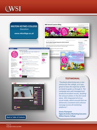 MILTON KEYNES COLLEGE
Education
www.mkcollege.ac.uk

TESTIMONIAL
“Facebook advertising was a new
venture for the college, so it was
great to have the expertise of WSI
on hand to guide us through it. The
campaign was well-managed and
produced excellent results, doubling
the amount of fans in the first week
alone. WSI integrated all of our
social media, which ensured that we
delivered a consistent and cohesive
message across all marketing
platforms”.

Back to Table of Contents

Page 56
Copyright ©2011 by RAM

Emma Thompson
Digital & Online Marketing Executive
Milton Keynes College

 