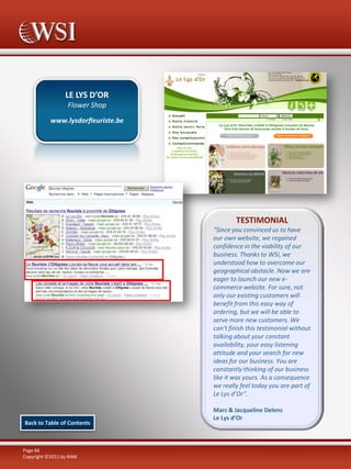 LE LYS D’OR
Flower Shop
www.lysdorfleuriste.be

TESTIMONIAL
“Since you convinced us to have
our own website, we regained
confidence in the viability of our
business. Thanks to WSI, we
understood how to overcome our
geographical obstacle. Now we are
eager to launch our new ecommerce website. For sure, not
only our existing customers will
benefit from this easy way of
ordering, but we will be able to
serve more new customers. We
can’t finish this testimonial without
talking about your constant
availability, your easy listening
attitude and your search for new
ideas for our business. You are
constantly thinking of our business
like it was yours. As a consequence
we really feel today you are part of
Le Lys d’Or”.

Back to Table of Contents

Page 66
Copyright ©2011 by RAM

Marc & Jacqueline Delens
Le Lys d’Or

 