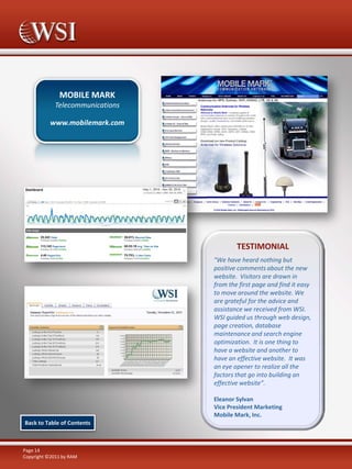 MOBILE MARK
Telecommunications
www.mobilemark.com

TESTIMONIAL
"We have heard nothing but
positive comments about the new
website. Visitors are drawn in
from the first page and find it easy
to move around the website. We
are grateful for the advice and
assistance we received from WSI.
WSI guided us through web design,
page creation, database
maintenance and search engine
optimization. It is one thing to
have a website and another to
have an effective website. It was
an eye opener to realize all the
factors that go into building an
effective website”.
Eleanor Sylvan
Vice President Marketing
Mobile Mark, Inc.
Back to Table of Contents

Page 14
Copyright ©2011 by RAM

 