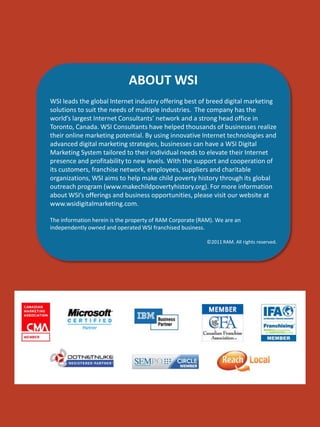ABOUT WSI
WSI leads the global Internet industry offering best of breed digital marketing
solutions to suit the needs of multiple industries. The company has the
world’s largest Internet Consultants’ network and a strong head office in
Toronto, Canada. WSI Consultants have helped thousands of businesses realize
their online marketing potential. By using innovative Internet technologies and
advanced digital marketing strategies, businesses can have a WSI Digital
Marketing System tailored to their individual needs to elevate their Internet
presence and profitability to new levels. With the support and cooperation of
its customers, franchise network, employees, suppliers and charitable
organizations, WSI aims to help make child poverty history through its global
outreach program (www.makechildpovertyhistory.org). For more information
about WSI’s offerings and business opportunities, please visit our website at
www.wsidigitalmarketing.com.
The information herein is the property of RAM Corporate (RAM). We are an
independently owned and operated WSI franchised business.
©2011 RAM. All rights reserved.

 