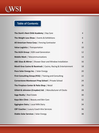 Table of Contents
The Stork’s Nest Child Academy | Day Care

4

The Weight Loss Show | Events & Exhibitions

6

All American Fence Corp | Fencing Contractor

8

Value Logistics | Transportation

10

The ALEA Group | B2B Lead Generation

12

Mobile Mark | Telecommunications

14

ABC Glass & Mirror | Shower Door and Window Installation

16

Mardi Gras Casino & Racetrack | Casino, Racing & Entertainment

18

Poco Solar Energy Inc. | Solar Energy

20

First Consulting Group (FCG) | Training and Consulting

22

Cornerstone Montessori Prep School | Private School

24

The Fireplace Center & Patio Shop | Retail

26

Gillett & Johnston (Croydon) Ltd. | Manufacturer of Clocks

28

Sage Realty | Real Estate

30

Kaya Skin Clinic | Beauty and Skin Care

32

Eggington Dairy | Local Milk Dairy

34

CBT Coaches | Luxury Coach Hire Services

36

Diablo Solar Services | Solar Energy

38

 