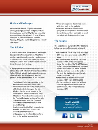 Goals and Challenges:

 Press releases were distributed online
with links back to the website
 The sales team was able to direct
prospects to the product information on
the website and they were able to send
out electronic links to the brochure

Mobile Mark wanted to generate interest
among existing customers and prospects in
their database for the SMW Series, a modular
antenna design that allows 2, 3, or 4 different
antennas to be combined in 1 antenna
housing. They also wanted to generate entirely
new leads.

The Results:

The Solution:

The website was launched in May 2009 and
below are some of the results achieved:

A printed application brochure was developed
to explain the features and benefits of the
product, explain model numbers and the many
combinations possible, and give application
examples so that their customers can envision
the antenna in their setting.
It was the electronic use of the brochure in
conjunction with other electronic material that
helped Mobile Mark truly increase the number
of people who became familiar with this
product. Here are the details of the solution:
 Product descriptions were added to the
website as models were developed
 An electronic version of the brochure was
added to the tech library on the site
 A link to the electronic version of the
brochure was added on the front page
 A Featured Products section was added to
the Product Database section of the site
 Links were added from the Featured
Product section to the brochure and
product listings
 An electronic Mobile Mark e-newsletter
was sent out with links to both the
products and the brochure
 SEO pages were developed to reinforce
links to the Mobile Mark website

 Total SMW & MGW units sold increased
64% year-over-year based on Jan-May
sales
 For just the SMW antennas, the units
increased 74% in the same period
 Using the combined SMW & MGW sales
dollars for the Jan-May period, the sales
dollars increased 62%, which is in line
with the increase seen in the units
 For only the SMW antennas, the sales
dollars increased 73%
 The number of distinct models sold
increased 22% from 2009 to 2010
 For the number of series (i.e. without
considering the cable and connector
combinations) the number of series
increased 27%

WSI Consultant:
NANCY VINKLER
Pennsylvania, USA
www.wsisimplyroi.com

Page 15
Copyright ©2011 by RAM

 
