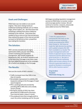 Goals and Challenges:
POCO Solar was not visible on any search
engines. They were relying mainly on
traditional marketing methods such as Yellow
Pages, direct mailers, etc. But they knew that
marketing is shifting from these traditional
methods to the Internet. They knew they
needed to focus more on the Internet because
they realized the power of the Internet and did
not want to fall behind as their competition
was making the transition.

The Solution:
WSI’s services included search engine
optimization (SEO), pay-per-click (PPC),
content marketing and reputation
management. WSI initially targeted 20
keywords for SEO, all of which started to rank
at the top of the first page in less than a year.
We have added 50 keywords to the campaign,
20+ of which are already on the first page.

The Results:
Here are the results of WSI’s solution:
 Traffic increased more than 50% in less
than 12 months
 Remarkable improvement in visibility (40+
keywords ranking on the first page of major
search engines)
 PPC is working well and consistently
providing 300 to 400 clicks and a steady
stream of leads
 During Q1 and Q2 of 2010, the client
generated $175,000 worth of business
from Internet leads in about 3 month
 This produced more than enough profit to
cover the online marketing cost for the year

WSI began providing reputation management
services to POCO Solar to monitor reviews
and encourage positive reviews. We will
continue to monitor, research, and provide
value added services for POCO Solar.

TESTIMONIAL
“I take this opportunity to
commend the WSI team on the
excellent Internet marketing
results you produced for POCO
Solar Energy Inc. We know we
made the right decision by working
with a global company like WSI
that’s available to us locally! The
project management skills and
hands-on approach of your team is
impressive and has delivered very
good results for us. We plan to
expand our Internet marketing
efforts and increase reliance on the
Internet to generate leads for us. I
would not hesitate to recommend
WSI to other business owners”.
Greg Cordero
President
POCO Solar Energy, Inc.

WSI Consultant:
JASON YI
California, USA
www.ezwsiweb.com

Page 21
Copyright ©2011 by RAM

 