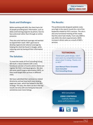 Goals and Challenges:

The Results:

Before working with WSI, the client had a lot
of people providing basic information, such as
dates and training programs by phone, face-toface and email rather than through an online
presence.

This professionally designed website ranks
very high in the search results for a lot of the
keywords related to FCG’s services. The site is
also very functional meeting all the needs
that the client had initially. From July 2009 to
July 2010, the client experienced a 305%
increase in direct sales as a result of WSI’s
services.

They also only had local coverage and wanted
to expand their reach. WSI’s goal was to
develop regional and national coverage by
helping the client be found in Google, while
reducing costs by having all their information
online.

The Solution:
To meet the needs of First Consulting Group,
WSI built a robust website with a very
functional calendar of events where clients can
register for FCG’s training programs. We also
did some search engine optimization (SEO), so
they could target their services in different
cities.

TESTIMONIAL
“Great work, great design, I don’t
even want my competition to know
about what I’m doing. Thanks a lot
to WSI!”
Juan Manuel Flores Cervantes
Socio Consultor
First Consulting Group

We have submitted their seminars to related
directories and we have built many landing
pages per topic, which has helped in the SEO
strategy. This way, the client can be in the top
results not only with one listing but two and
sometimes even more listings.

WSI Consultant:
JORGE CONTRERAS
Coahuila, Mexico
www.wsifirstsolutions.com

Page 23
Copyright ©2011 by RAM

 