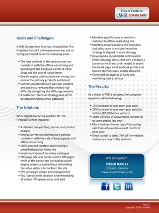 Goals and Challenges:
A WSI Competitive Analysis revealed that The
Fireplace Center’s online presence was not as
strong as it could be in the following areas:
 The look and feel of the website was not
consistent with the offline advertising and
branding of The Fireplace Center & Patio
Shop and the sale of luxury items
 Search engine optimization was strong, but
only in the primary products and brand
 Conversion Architecture was non-existent
and analytics revealed that visitors had
difficulty navigating the 500-page website
 A customer retention strategy was yet to
be established (no email database)

The Solution:
WSI’s digital marketing solution for The
Fireplace Center included:
 A detailed competitive, market and product
analysis
 Strong Conversion Architecture website
consistent with the sale of luxury goods and
offline advertising
 100% content creation and creating a
simplified product hierarchy
 Implementation of an online catalogue
 500-page site was condensed to 100 pages
while at the same time increasing search
engine presence and without diminishing
the value visitors derive from the site
 PPC campaign design and management
 YouTube channel creation and embedding
of videos (TV appearances and ads)

 Monthly-specific sales promotions
matched to offline marketing mix
 Monthly presentation to the executive
and sales team to ensure the online
strategy is aligned to sales strategy
 Developed a social media optimization
(SMO) strategy consistent with a mature /
conservative brand and created branded
Facebook page and Facebook profile and
trained staff on social media etiquette
 Consulted on aspects of sales and
marketing best practices

The Results:
As a result of WSI’s services, the company
experienced the following:
 14% increase in year-over-year sales
 28% increase in year-over-year website
visitors (10,500 more visitors)
 188% increase in conversions compared
to same period last year
 More business in one day of the spring
sale than achieved in a quiet month of
prior year
 Since launch to date, 76% of the website
visitors are new to the website

WSI Consultant:
ROGER HARLEY
Ontario, Canada
www.wsiknowweb.com

Page 27
Copyright ©2011 by RAM

 