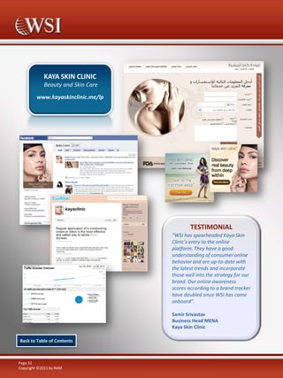 KAYA SKIN CLINIC
Beauty and Skin Care
www.kayaskinclinic.me/lp

TESTIMONIAL
“WSI has spearheaded Kaya Skin
Clinic’s entry to the online
platform. They have a good
understanding of consumer online
behavior and are up-to-date with
the latest trends and incorporate
those well into the strategy for our
brand. Our online awareness
scores according to a brand tracker
have doubled since WSI has come
onboard”.
Samir Srivastav
Business Head MENA
Kaya Skin Clinic
Back to Table of Contents

Page 32
Copyright ©2011 by RAM

 