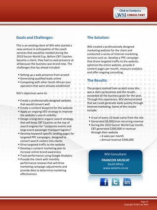 Goals and Challenges:

The Solution:

This is an existing client of WSI who started a
new venture in anticipation of the coach
services that would be needed during the
2010 Soccer World Cup. Before CBT Coaches
became a client, they had no web presence at
all because the business was brand new. The
challenges that lay ahead included:

WSI created a professionally designed
marketing website for the client and
conducted a series of Internet marketing
services such as: develop a PPC campaign
that drove targeted traffic to the website,
optimize the entire website, provide 4
content pages per month, measure analytics
and offer ongoing consulting.

 Setting up a web presence from scratch
 Generating qualified leads online
 Competing with other South African tour
operators that were already established
WSI’s objectives were to:
 Create a professionally designed website
that would convert well
 Create a content blueprint for the website
 Apply an ongoing SEO strategy to improve
the website’s search visibility
 Design a long-term organic search strategy
that will keep CBT Coaches at the top of
search engines for “corporate events and
large event passenger transport logistics”
 Develop keyword-specific landing pages for
targeted PPC campaigns, designed to
convert search visitors into clients
 Drive targeted traffic to the website
 Develop a content marketing plan to
increase online brand awareness
 Track performance using Google Analytics
 Provide the client with monthly
performance reviews that will drive
marketing campaign adjustments and
provide data to determine marketing
effectiveness

The Results:
The project started from scratch since this
was a start-up business and the results
exceeded all the business goals for the year.
Through this experience, WSI demonstrated
that we could generate leads quickly through
Internet marketing. Some of the results
include:
 4 out of every 10 leads came from the site
 Generated $8,000/mon recurring revenue
 During the 2010 Soccer World Cup month,
CBT generated $300,000 in revenue
through their website
o 4 sales per month
o Annual revenue $396,000

WSI Consultant:
FRANCOIS MUSCAT
South Africa
www.wsioms.co.za

Page 37
Copyright ©2011 by RAM

 