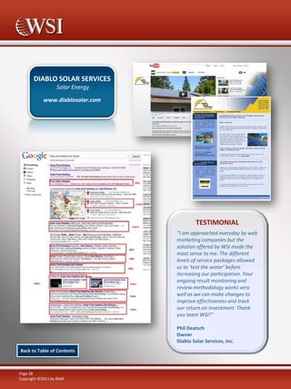 DIABLO SOLAR SERVICES
Solar Energy
www.diablosolar.com

TESTIMONIAL
“I am approached everyday by web
marketing companies but the
solution offered by WSI made the
most sense to me. The different
levels of service packages allowed
us to ‘test the water’ before
increasing our participation. Your
ongoing result monitoring and
review methodology works very
well as we can make changes to
improve effectiveness and track
our return on investment. Thank
you team WSI!“
Phil Deatsch
Owner
Diablo Solar Services, Inc.
Back to Table of Contents

Page 38
Copyright ©2011 by RAM

 