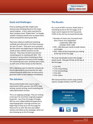 Goals and Challenges:

The Results:

Prior to working with WSI, Diablo Solar
Services was not being found on the major
search engines. In fact, when searched for
their company name “Diablo Solar” on Google,
another company would come up above them,
which annoyed the owner great deal.

As a result of WSI’s services, Diablo Solar is
now being found on the first pages of all
major search engines for their keywords.
Traffic to the site has increased drastically.

They have relied on traditional marketing
methods and referrals for all of their business
for over 25 years. They were very successful.
But the owner was beginning to realize that he
needs to have a better presence on the
Internet. They have not done any Internet
marketing prior to meeting with WSI. This
company is serious about marketing as they
allocated a significant amount of their budget
for marketing every year, and they were ready
to shift some of that money to the Internet.
WSI’s objectives were to help the company be
found organically for local searches for solarrelated keywords within their territory and to
generate traffic to their website immediately.

The Solution:
WSI provided Diablo Solar search engine
optimization (SEO), pay-per-click (PPC), blog
writing, content writing, email marketing and
video optimization services.
This is an ongoing campaign. They are ranking
in the top 5 for all of their originally targeted
keywords – top of the first page of Google.
WSI has since added additional keywords to
expand geographic coverage and they are
beginning to show up on the first page for
these terms as well. We have also added
articles and videos to the campaign, which are
also showing up on the first page.

 Number of visitors has increased more
than 3 times since September:
o September 2009: 463
o October 2010: 1466
 PPC - 500 clicks per month on both Yahoo!
and Google
 SEO - Most of their keywords are ranking
at the top of the first page
The most remarkable result is this Google
search result - they get 10 links at the top of
the first page:
 1 for PPC
 1 for a local listing
 1 for articles/blogs
 3 for SEO
 4 for videos
WSI measured these results using ranking
reports, Google Analytics and PPC reports.

WSI Consultant:
JASON YI
California, USA
www.ezwsiweb.com

Page 39
Copyright ©2011 by RAM

 