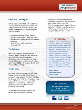 Goals and Challenges:
Before working with WSI, B-Safe used to have
a basic website for several years, which did
not produce results for them. When B-Safe
started working with WSI, our goals for the
new site were to:
 Create a professional looking site that
reflected the company’s brand and image
 Achieve higher Google rankings for relevant
keywords
 Generate more leads and a better
conversion rate

The Solution:
WSI’s solution was to start with a small
website (10 pages) for B-Safe. We optimized
that site for local search focusing on
Mississauga and the Greater Toronto Area.
Our overall campaign included: search engine
optimization (SEO), web analytics, Google local
listings and copywriting.

The Results:
As a result of working with WSI, B-Safe now
has a professional looking website that is
constantly being updated. The site is visited by
hundreds of visitors that find the website using
dozens of relevant keywords related to the
company and its industry. B-Safe is now
generating around $50,000 from new
businesses every month.
To evaluate and continually enhance our
results, WSI measures the following:

 Basic metrics: number of visitors, time
each visitor spends on the site, number of
pages visited, bounce rates, etc.
 Other metrics: geographic area of visitors,
sources of traffic, keywords that generate
traffic, names of the companies who are
finding the B-Safe Electric website

TESTIMONIAL
"We have had a website for many
years and the site was not doing
much for my business. In February
2009, WSI started managing my
website. They meet with us on a
regular basis and contunously
adjust it. My website is now
updated and keeps growing. But
the neat thing is that now B-Safe is
at the top of Google for relevant
searches, which have generated
hundreds of thousands of dollars in
business with customers that I
otherwise would have never met".
Brian Scheele
Master Electrician
B-Safe Electric

WSI Consultant:
VICTOR CASTELLANOS
Ontario, Canada
www.wsileadgenerator.com

Page 41
Copyright ©2011 by RAM

 