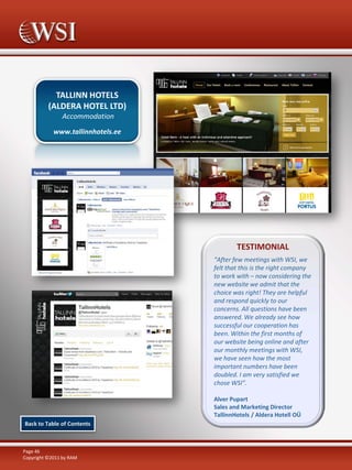 TALLINN HOTELS
(ALDERA HOTEL LTD)
Accommodation
www.tallinnhotels.ee

TESTIMONIAL
“After few meetings with WSI, we
felt that this is the right company
to work with – now considering the
new website we admit that the
choice was right! They are helpful
and respond quickly to our
concerns. All questions have been
answered. We already see how
successful our cooperation has
been. Within the first months of
our website being online and after
our monthly meetings with WSI,
we have seen how the most
important numbers have been
doubled. I am very satisfied we
chose WSI”.
Alver Pupart
Sales and Marketing Director
TallinnHotels / Aldera Hotell OÜ
Back to Table of Contents

Page 46
Copyright ©2011 by RAM

 