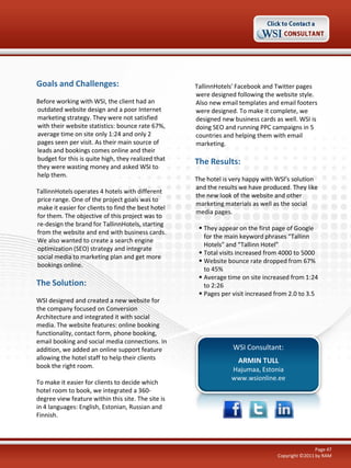 Goals and Challenges:
Before working with WSI, the client had an
outdated website design and a poor Internet
marketing strategy. They were not satisfied
with their website statistics: bounce rate 67%,
average time on site only 1:24 and only 2
pages seen per visit. As their main source of
leads and bookings comes online and their
budget for this is quite high, they realized that
they were wasting money and asked WSI to
help them.
TallinnHotels operates 4 hotels with different
price range. One of the project goals was to
make it easier for clients to find the best hotel
for them. The objective of this project was to
re-design the brand for TallinnHotels, starting
from the website and end with business cards.
We also wanted to create a search engine
optimization (SEO) strategy and integrate
social media to marketing plan and get more
bookings online.

The Solution:
WSI designed and created a new website for
the company focused on Conversion
Architecture and integrated it with social
media. The website features: online booking
functionality, contact form, phone booking,
email booking and social media connections. In
addition, we added an online support feature
allowing the hotel staff to help their clients
book the right room.
To make it easier for clients to decide which
hotel room to book, we integrated a 360degree view feature within this site. The site is
in 4 languages: English, Estonian, Russian and
Finnish.

TallinnHotels’ Facebook and Twitter pages
were designed following the website style.
Also new email templates and email footers
were designed. To make it complete, we
designed new business cards as well. WSI is
doing SEO and running PPC campaigns in 5
countries and helping them with email
marketing.

The Results:
The hotel is very happy with WSI’s solution
and the results we have produced. They like
the new look of the website and other
marketing materials as well as the social
media pages.
 They appear on the first page of Google
for the main keyword phrases “Tallinn
Hotels” and “Tallinn Hotel”
 Total visits increased from 4000 to 5000
 Website bounce rate dropped from 67%
to 45%
 Average time on site increased from 1:24
to 2:26
 Pages per visit increased from 2.0 to 3.5

WSI Consultant:
ARMIN TULL
Hajumaa, Estonia
www.wsionline.ee

Page 47
Copyright ©2011 by RAM

 
