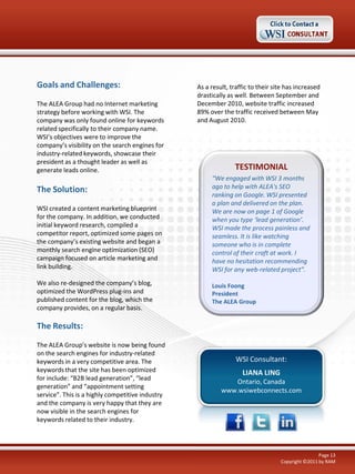 Goals and Challenges:
The ALEA Group had no Internet marketing
strategy before working with WSI. The
company was only found online for keywords
related specifically to their company name.
WSI’s objectives were to improve the
company’s visibility on the search engines for
industry-related keywords, showcase their
president as a thought leader as well as
generate leads online.

The Solution:
WSI created a content marketing blueprint
for the company. In addition, we conducted
initial keyword research, compiled a
competitor report, optimized some pages on
the company’s existing website and began a
monthly search engine optimization (SEO)
campaign focused on article marketing and
link building.
We also re-designed the company’s blog,
optimized the WordPress plug-ins and
published content for the blog, which the
company provides, on a regular basis.

As a result, traffic to their site has increased
drastically as well. Between September and
December 2010, website traffic increased
89% over the traffic received between May
and August 2010.

TESTIMONIAL
“We engaged with WSI 3 months
ago to help with ALEA's SEO
ranking on Google. WSI presented
a plan and delivered on the plan.
We are now on page 1 of Google
when you type ‘lead generation’.
WSI made the process painless and
seamless. It is like watching
someone who is in complete
control of their craft at work. I
have no hesitation recommending
WSI for any web-related project”.
Louis Foong
President
The ALEA Group

The Results:
The ALEA Group’s website is now being found
on the search engines for industry-related
keywords in a very competitive area. The
keywords that the site has been optimized
for include: “B2B lead generation”, “lead
generation” and “appointment setting
service”. This is a highly competitive industry
and the company is very happy that they are
now visible in the search engines for
keywords related to their industry.

WSI Consultant:
LIANA LING
Ontario, Canada
www.wsiwebconnects.com

Page 13
Copyright ©2011 by RAM

 