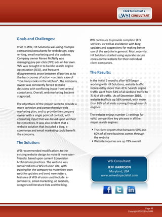 Goals and Challenges:
Prior to WSI, HR Solutions was using multiple
companies/consultants for web design, copy
writing, email marketing and site updates.
Company owner Renee McNally was
managing pay-per-click (PPC) ads on her own.
WSI was brought in to handle search engine
optimization (SEO), and frequent
disagreements arose between all parties as to
the best courses of action – a classic case of
"too many cooks in the kitchen". The company
owner was constantly forced to make
decisions with conflicting input from several
consultants. Overall, web marketing became
stagnated.
The objectives of the project were to provide a
more cohesive and comprehensive web
marketing plan, and to provide the company
owner with a single point of contact, with
consulting input that was based upon verified
best practices. It was also evident that a
website solution that included a blog, ecommerce and email marketing could benefit
the company.

The Solution:
WSI recommended modifications to the
existing website design to make it more userfriendly, based upon current Conversion
Architecture practices. The website was
converted into a WSI eFusion site, with
training for the company to make their own
website updates and send newsletters.
Features of WSI eFusion used include: ecommerce, email marketing, ad rotators,
categorized literature lists and the blog.

WSI continues to provide complete SEO
services, as well as assistance with blog
updates and suggestions for making better
use of the website in general. Most recently,
HR Solutions started using separate secure
zones on the website for their individual
client companies.

The Results:
In the initial 3 months after WSI began
working with HR Solutions, website traffic
increased by more than 41%. Search engine
traffic went from 54% of all website traffic to
71% of all traffic. As of December 2010,
website traffic is up 56% overall, with more
than 86% of all visits coming through search
engines.
The website enjoys number 1 rankings for
valid, competitive key phrases in all the
major search engines:
 The client reports that between 50% and
60% of all new business comes through
the website
 Website inquiries are up 78% overall

WSI Consultant:
JEFF HARRISON
Maryland, USA
www.wsiwebspecialist.com

Page 49
Copyright ©2011 by RAM

 