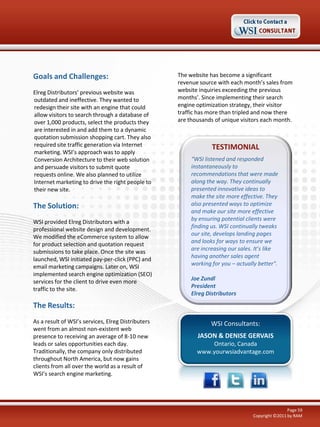 Goals and Challenges:
Elreg Distributors’ previous website was
outdated and ineffective. They wanted to
redesign their site with an engine that could
allow visitors to search through a database of
over 1,000 products, select the products they
are interested in and add them to a dynamic
quotation submission shopping cart. They also
required site traffic generation via Internet
marketing. WSI’s approach was to apply
Conversion Architecture to their web solution
and persuade visitors to submit quote
requests online. We also planned to utilize
Internet marketing to drive the right people to
their new site.

The Solution:
WSI provided Elreg Distributors with a
professional website design and development.
We modified the eCommerce system to allow
for product selection and quotation request
submissions to take place. Once the site was
launched, WSI initiated pay-per-click (PPC) and
email marketing campaigns. Later on, WSI
implemented search engine optimization (SEO)
services for the client to drive even more
traffic to the site.

The website has become a significant
revenue source with each month’s sales from
website inquiries exceeding the previous
months’. Since implementing their search
engine optimization strategy, their visitor
traffic has more than tripled and now there
are thousands of unique visitors each month.

TESTIMONIAL
“WSI listened and responded
instantaneously to
recommendations that were made
along the way. They continually
presented innovative ideas to
make the site more effective. They
also presented ways to optimize
and make our site more effective
by ensuring potential clients were
finding us. WSI continually tweaks
our site, develops landing pages
and looks for ways to ensure we
are increasing our sales. It’s like
having another sales agent
working for you – actually better".
Joe Zundl
President
Elreg Distributors

The Results:
As a result of WSI’s services, Elreg Distributers
went from an almost non-existent web
presence to receiving an average of 8-10 new
leads or sales opportunities each day.
Traditionally, the company only distributed
throughout North America, but now gains
clients from all over the world as a result of
WSI’s search engine marketing.

WSI Consultants:
JASON & DENISE GERVAIS
Ontario, Canada
www.yourwsiadvantage.com

Page 59
Copyright ©2011 by RAM

 