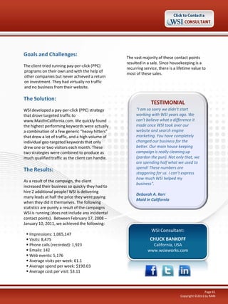 Goals and Challenges:
The client tried running pay-per-click (PPC)
programs on their own and with the help of
other companies but never achieved a return
on investment. They had virtually no traffic
and no business from their website.

The Solution:
WSI developed a pay-per-click (PPC) strategy
that drove targeted traffic to
www.MaidInCalifornia.com. We quickly found
the highest performing keywords were actually
a combination of a few generic “heavy hitters”
that drew a lot of traffic, and a high volume of
individual geo-targeted keywords that only
drew one or two visitors each month. These
two strategies were combined to produce as
much qualified traffic as the client can handle.

The Results:
As a result of the campaign, the client
increased their business so quickly they had to
hire 2 additional people! WSI is delivering
many leads at half the price they were paying
when they did it themselves. The following
statistics are purely a result of the campaigns
WSI is running (does not include any incidental
contact points). Between February 17, 2008 –
January 10, 2011, we achieved the following:
 Impressions: 1,065,147
 Visits: 8,475
 Phone calls (recorded): 1,923
 Emails: 142
 Web events: 5,176
 Average visits per week: 61.1
 Average spend per week: $190.03
 Average cost per visit: $3.11

The vast majority of these contact points
resulted in a sale. Since housekeeping is a
recurring service, there is a lifetime value to
most of these sales.

TESTIMONIAL
“I am so sorry we didn’t start
working with WSI years ago. We
can’t believe what a difference it
made once WSI took over our
website and search engine
marketing. You have completely
changed our business for the
better. Our main house keeping
campaign is really cleaning up
(pardon the pun). Not only that, we
are spending half what we used to
spend! These numbers are
staggering for us. I can’t express
how much WSI helped my
business".
Deborah A. Kerr
Maid in California

WSI Consultant:
CHUCK BANKOFF
California, USA
www.wsieworks.com

Page 61
Copyright ©2011 by RAM

 