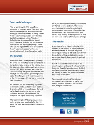 Goals and Challenges:
Prior to working with WSI, focusIT was
struggling to generate leads. They were using
an outside sales person who would contact
mortgage companies and try to set up a demo.
focusIT was missing valuable opportunities
due to low exposure online. Also, their
GoToMeeting demos would take about 2
hours – valuable time was lost because their
sales person was wrongly targeting a client
who was not a good fit for their product line.
focusIT was missing opportunities and
spending too much time chasing bad leads.

The Solution:
WSI started with a 20-keyword SEO package.
We wrote and published quality content with a
complete metatag revamp of the existing site.
We also noticed the clickthrough rate on their
pay-per-click (PPC) campaign was below 1%.
Their positioning was good, but their PPC cost
was high and they weren’t generating quality
leads. Therefore, we took over management
of the PPC campaign. We started by removing
their campaigns.
We removed the low performing keywords
and implemented a goal conversion metric to
determine which keywords brought the best
traffic. By eliminating the low performing
keywords, we were able to increase the
budget on the higher performing keywords.
After optimizing the PPC campaign, we then
built a landing page specifically for the PPC
leads. The page was designed with conversion
in mind.

Lastly, we developed an entirely new website
on the WSI eFusion platform. The website
was much cleaner, easy-to-navigate and
communicated much more information. We
implemented a 301 redirect strategy and
careful page naming in the migration. To date
we have seen no drop off from prior rankings.

The Results:
From these efforts, focusIT gained a 100%
increase in the amount of traffic generated
from the website. In addition, they were
receiving an average of 3.8 leads a week from
the website, while prior to this they were
generating about 2-3 per month through all
their efforts.
In fact, because of their exposure on the
search engines for keywords related to Calyx
Point, the Calyx Software Company decided
to offer an exclusive agreement with focusIT
for hosting of their Calyx Point Data Server,
now called PointCentral.
To measure the results, WSI used many
metrics such as percentage of traffic from
search, keyword popularity, clickthrough
rate, and goal conversions.

WSI Consultant:
SCOTT ROBBINS
Arizona, USA
www.wsilogix.com

Page 63
Copyright ©2011 by RAM

 