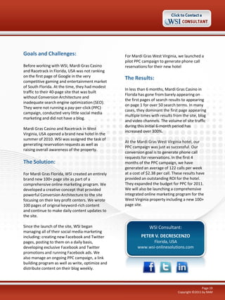 Goals and Challenges:
Before working with WSI, Mardi Gras Casino
and Racetrack in Florida, USA was not ranking
on the first page of Google in the very
competitive gaming and entertainment market
of South Florida. At the time, they had modest
traffic to their 40-page site that was built
without Conversion Architecture and
inadequate search engine optimization (SEO).
They were not running a pay-per-click (PPC)
campaign, conducted very little social media
marketing and did not have a blog.
Mardi Gras Casino and Racetrack in West
Virginia, USA opened a brand new hotel in the
summer of 2010. WSI was assigned the task of
generating reservation requests as well as
raising overall awareness of the property.

The Solution:
For Mardi Gras Florida, WSI created an entirely
brand new 100+ page site as part of a
comprehensive online marketing program. We
developed a creative concept that provided
powerful Conversion Architecture to the site
focusing on their key profit centers. We wrote
100 pages of original keyword-rich content
and continue to make daily content updates to
the site.
Since the launch of the site, WSI began
managing all of their social media marketing
including: creating new Facebook and Twitter
pages, posting to them on a daily basis,
developing exclusive Facebook and Twitter
promotions and running Facebook ads. We
also manage an ongoing PPC campaign, a link
building program as well as write, optimize and
distribute content on their blog weekly.

For Mardi Gras West Virginia, we launched a
pilot PPC campaign to generate phone call
reservations for their new hotel

The Results:
In less than 6 months, Mardi Gras Casino in
Florida has gone from barely appearing on
the first pages of search results to appearing
on page 1 for over 50 search terms. In many
cases, they dominant the first page appearing
multiple times with results from the site, blog
and video channels. The volume of site traffic
during this initial 6-month period has
increased over 300%.
At the Mardi Gras West Virginia hotel, our
PPC campaign was just as successful. Our
conversion goal is to generate phone call
requests for reservations. In the first 4
months of the PPC campaign, we have
generated an average of 122 calls per week
at a cost of $2.38 per call. These results have
provided an outstanding ROI for the hotel.
They expanded the budget for PPC for 2011.
We will also be launching a comprehensive
integrated online marketing program for the
West Virginia property including a new 100+
page site.

WSI Consultant:
PETER V. DECRESCENZO
Florida, USA
www.wsi-onlinesolutions.com

Page 19
Copyright ©2011 by RAM

 