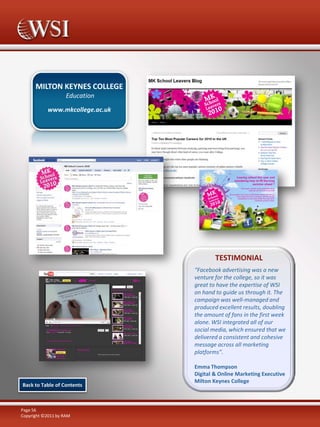 MILTON KEYNES COLLEGE
Education
www.mkcollege.ac.uk

TESTIMONIAL
“Facebook advertising was a new
venture for the college, so it was
great to have the expertise of WSI
on hand to guide us through it. The
campaign was well-managed and
produced excellent results, doubling
the amount of fans in the first week
alone. WSI integrated all of our
social media, which ensured that we
delivered a consistent and cohesive
message across all marketing
platforms”.

Back to Table of Contents

Page 56
Copyright ©2011 by RAM

Emma Thompson
Digital & Online Marketing Executive
Milton Keynes College

 